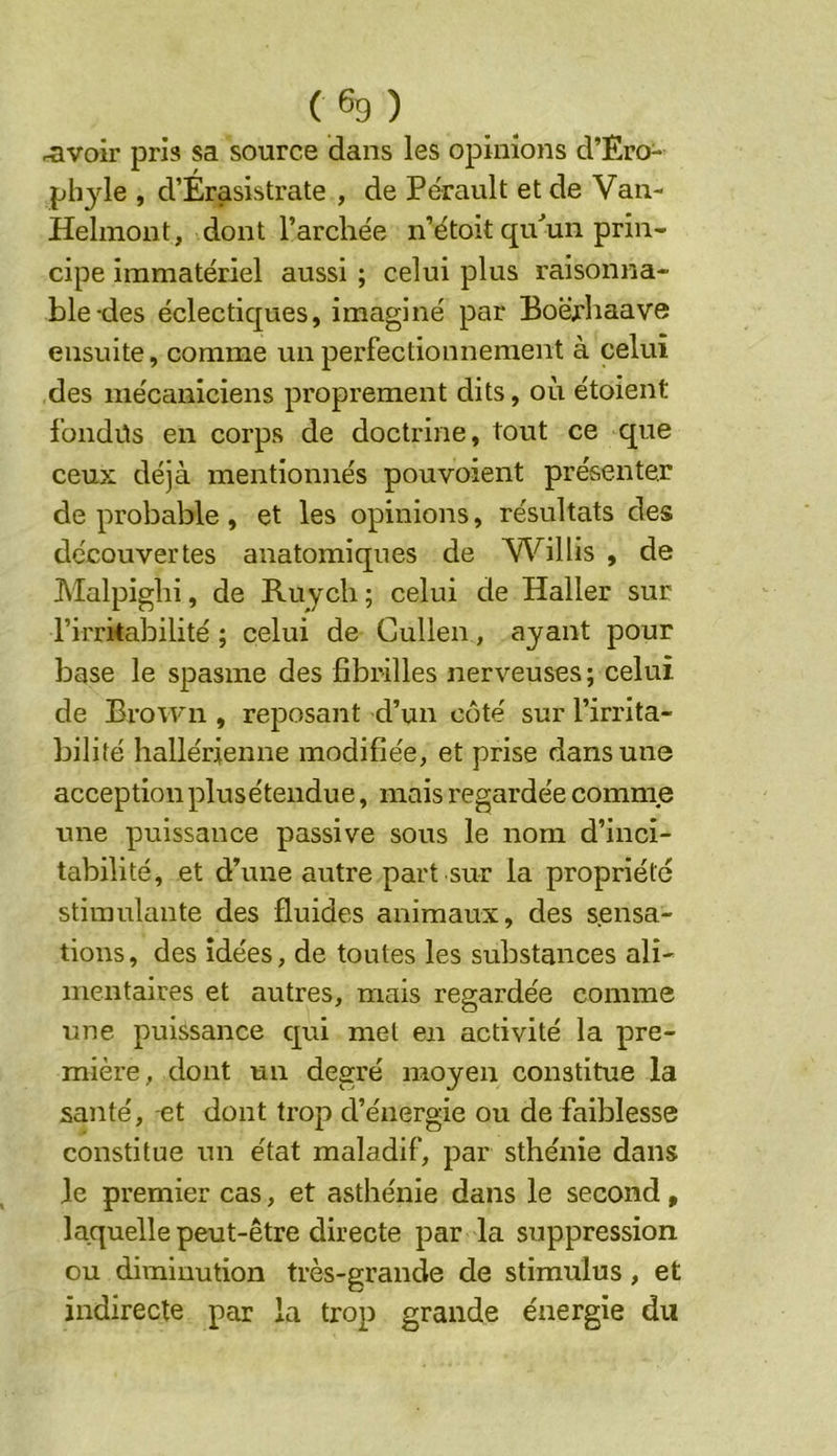 ravoir pris sa source dans les opinions d’Ero- ph3de , d’Erasistrate , de Pe'rault et de Van- Helmont, dont l’arcliée n’étoit qivun prin- cipe immatériel aussi ; celui plus raisonna- ble-des éclectiques, imaginé par Boërhaave ensuite, comme un perfectionnement à celui des mécaniciens proprement dits, où étoient fondüs en corps de doctrine, tout ce que ceux déjà mentionnés pou voient présenter de probable , et les opinions, résultats des découvertes anatomiques de V\''^illis , de Malpiglii, de Ruycli ; celui de Haller sur l’irritabilité ; celui de Gullen, ayant pour base le spasme des fibrilles nerveuses ; celui de Brown , reposant d’un côté sur l’irrita- bilité hallérienne modifiée, et prise dans une acception plusétendue, mais regardée comme une puissance passive sous le nom d’inci- tabilité, et d’une autre part sur la propriété stimulante des fluides animaux, des sensa- tions, des idées, de toutes les substances ali- mentaires et autres, mais regardée comme une puissance qui met en activité la pre- mière, dont un degré moyen constitue la santé, -et dont trop d’énergie ou de faiblesse constitue un état maladif, par sthénie dans le premier cas, et asthénie dans le second, laquelle peut-être directe par la suppression ou diminution très-grande de stimulus, et indirecte par la trop grande énergie du