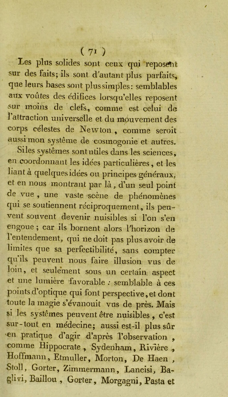 Les plus solides sont ceux qui reposait sur des faits; ils sont d'autant plus parfaits, que leurs bases sont plus simples: semblables aux voûtes des e'difices lorsqu’elles reposent sur moins de clefs, comme est celui de 1 attraction universelle et du mouvement des corps célestes de Newton , comme seroit aussi mon système de cosmogonie et autres. Si les systèmes sont utiles dans les sciences, en coordonnant les idées particulières, et les liant à quelques idées ou principes généraux, et en nous montrant par là, d’un seul point de vue , une vaste scène de phénomènes qui se soutiennent réciproquement, ils peu- vent souvent devenir nuisibles si l’on s’en engoue ; car ils bornent alors l’horizon de 1 entendement, qui ne doit pas plus avoir de limites que sa perfectibilité, sans compter qu ils peuvent nous faire illusion vus de loin, et seulement sous un certain aspect et une lumièi’e favorable : semblable à ces points d optique qui font perspective, et dont toute la magie s’évanouit vus de près. Mais si les systèmes peuvent être nuisibles , c’est sur-tout en médecine; aussi est-il plus sûr en pratique d’agir d’après l’observation , comme Hippocrate , Sydenham, Rivière , Hoffmann, Etmuller, Morton, De Haen , Stoll, Gorter, Zimmermann, Lancisi, Ba- glivi. Bâillon , Gorter, Morgagni, Pasta et