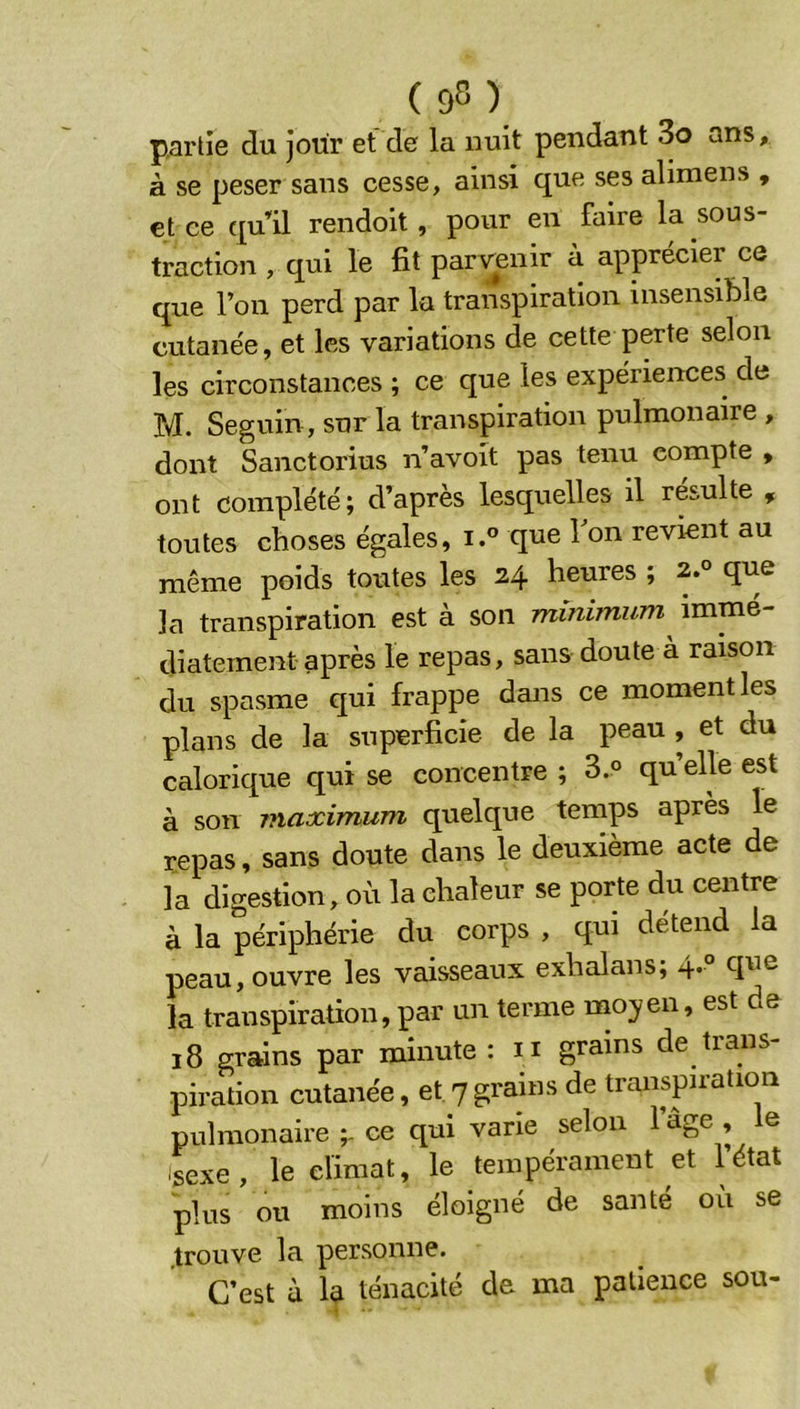 (95) partie du jour et de la nuit pendant 3o ans, à se peser sans cesse, ainsi C£ue ses alimens , et ce ([ull rendoit , pour en faire la sous- traction , qui le fit parvenir à apprécier ce que l’on perd par la transpiration insensible cutanée, et les variations de cette perte selon les circonstances ; ce que les expériences de M. Seguin, sur la transpiration pulmonaire , dont Sanctorius n’avoit pas tenu compte , ont complété; d’après lesquelles il résulte , toutes choses égales, i.® que 1 on revient au même poids toutes les 24 heures ; 2.° que la transpiration est à son minimum^ immé- diatement après le repas, sans doute à raison du spasme qui frappe dans ce moment les plans de la superficie de la peau , et du calorique qui se concentre ; 3.° quelle est à son maximum quelque temps après le repas, sans doute dans le deuxième acte de la digestion, où la chaleur se porte du centre à la périphérie du corps , qui détend la peau, ouvre les vaisseaux exhalans; 4* la transpiration, par un terme moyen, est de 18 grains par minute: n grains de trans- piration cutanée, et 7grains de transpiration pulmonaire ce qui varie selon 1 âge , e isexe, le climat, le tempérament et Tétât plus ou moins éloigné de santé où se trouve la personne. C’est à la ténacité de ma patience sou-