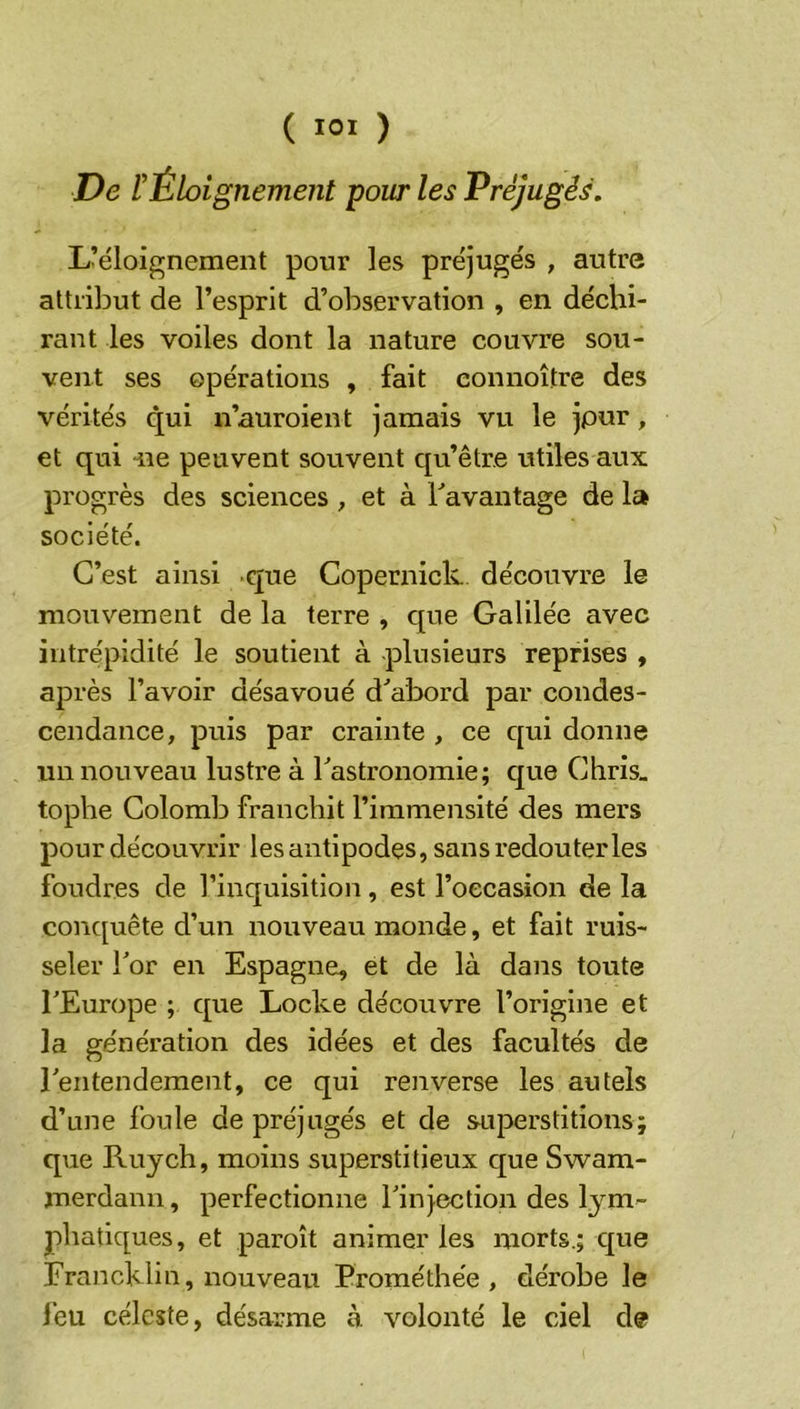 ( ) De l’Éloignement pour les Préjugés. L’éloignement pour les préjugés , autre attribut de l’esprit d’observation , en déchi- rant les voiles dont la nature couvre sou- vent ses opérations , fait eonnoître des vérités qui n’auroient jamais vu le jpur, et qui -ne peuvent souvent qu’être utiles aux progrès des sciences , et à davantage de la société. C’est ainsi que Copernick. découvre le mouvement de la terre , que Galilée avec intrépidité le soutient à -plusieurs reprises , après l’avoir désavoué d’abord par condes- cendance, puis par crainte , ce qui donne un nouveau lustre à Tastronomie; que Chris_ tophe Colomb franchit l’immensité des mers pour découvrir les antipodes, sans redouter les foudres de l’inquisition, est l’occasion de la conquête d’un nouveau monde, et fait ruis- seler Tor en Espagne, et de là dans toute TEurope ; que Locke découvre l’origine et la génération des idées et des facultés de rentendement, ce qui renverse les autels d’une foule de préjugés et de superstitions; que Ruych, moins superstitieux que Swam- merdann, perfectionne Finjeclion des lym- phatiques, et paroît animer les morts.; que Francklin, nouveau Erométhée , dérobe le l’eu céleste, désarme à volonté le ciel de