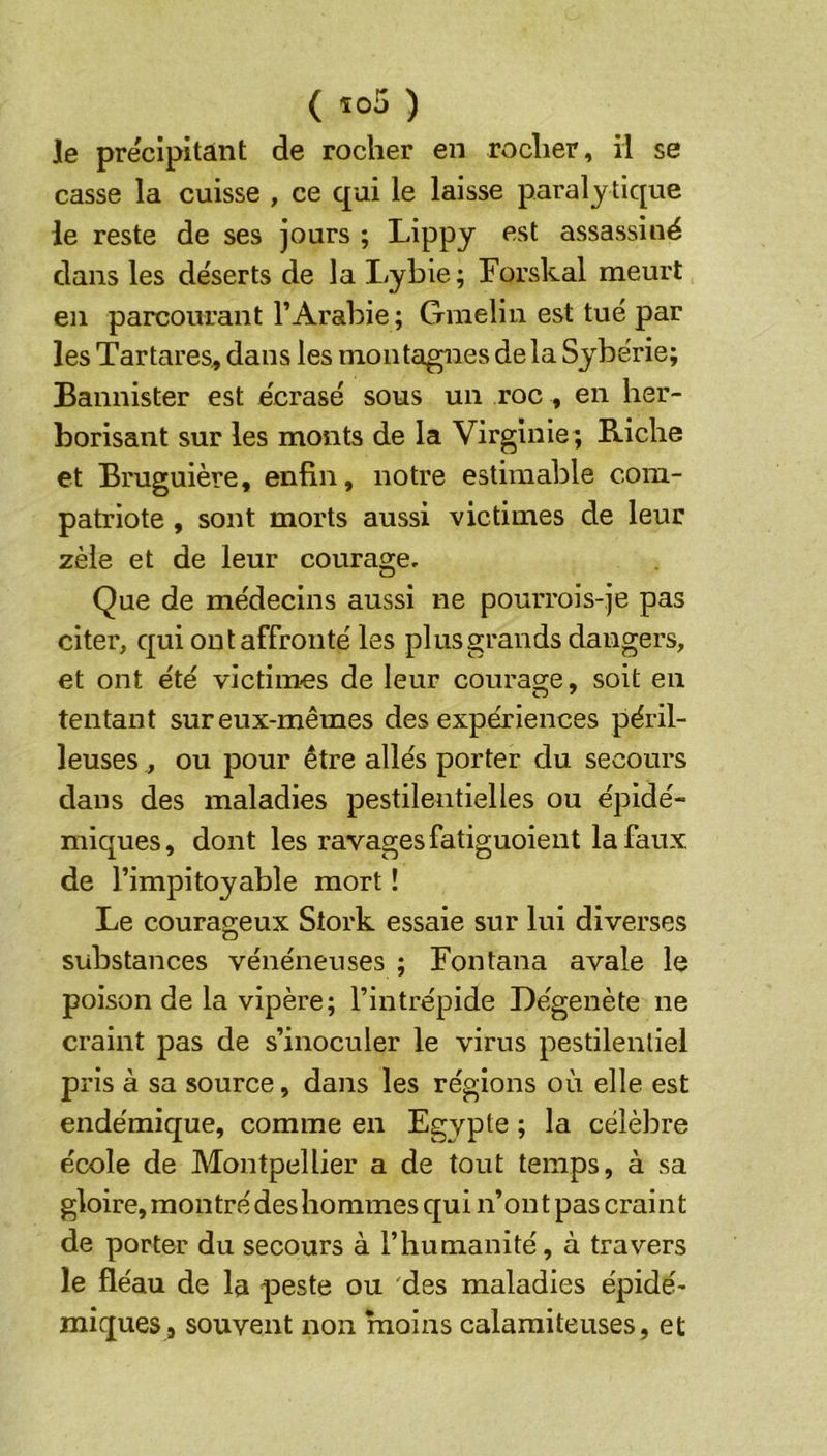 Je pre'cipitânt de rocher en rocher, il se casse la cuisse , ce qui le laisse paraly tique le reste de ses jours ; Lippy <^st assassiné dans les déserts de la Lybie; Forskal meurt en parcourant l’Arabie ; Gmelin est tué par les Tar tares, dans les mon tapies de la Syberie; Bannister est écrasé sous un roc , en her- borisant sur les monts de la Virginie; Riche et Bruguière, enfin, notre estimable com- patriote , sont morts aussi victimes de leur zèle et de leur courage. Que de médecins aussi ne pourrois-je pas citer, qui ont affronté les plus grands dangers, et ont été victimes de leur courage, soit en tentant sur eux-mêmes des expériences péril- leuses , ou pour être allés porter du secours dans des maladies pestilentielles ou épidé- miques, dont les ravages fatiguoient la faux de l’impitoyable mort ! Le courageux Stork essaie sur lui diverses substances vénéneuses ; Fontana avale le poison de la vipère; l’intrépide Dégenète ne craint pas de s’inoculer le virus pestilentiel pris à sa source, dans les régions où elle est endémique, comme en Egypte ; la célèbre école de Montpellier a de tout temps, à sa gloire, montré des hommes qui n’on t pas craint de porter du secours à l’humanité, à travers le fléau de la peste ou des maladies épidé- miques, souvent non moins calamiteuses, et
