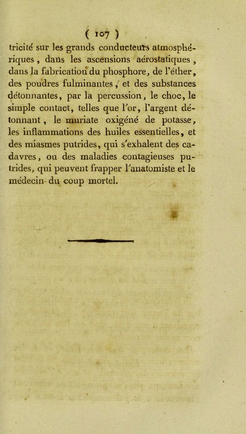 ( >07 ) trîciré sur les grands conducteuTs atmosphé- riques , dans les ascensions ae'rostatiques , dans la fabrication du phosphore, de l’éther, des poudres fulminantes, et des substances détonnantes, par la percussion, le choc, le simple contact, telles que for, l’argent dé- tonnant , le muriate oxigéné de potasse, les inflammations des huiles essentielles, et des miasmes putrides, qui s'exhalent des ca- davres, ou des maladies contagieuses pu- trides, qui peuvent frapper l'anatomiste et le médecin- du coup mortel.