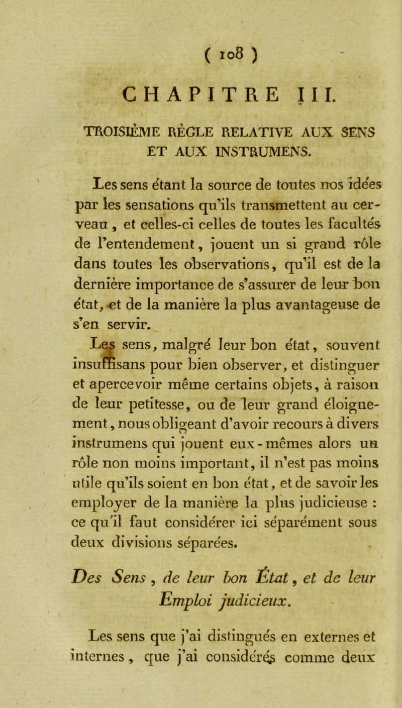 CHAPITRE III. TROISIÈME RÈGLE RELATIVE AUX SENS ET AUX INSTRUMENS. Les sens étant la source de toutes nos îde'es par les sensations qu’ils transmettent au cer- veau , et celles-ci celles de toutes les facultés de rentendement, jouent un si grand rôle dans toutes les observations, qu’il est de la dernière importance de s’assurer de leur boa état, ^t de la manière la plus avantageuse de s’en servir. sens, malgré leur bon état, souvent insumsans pour bien observer, et distinguer et apercevoir même certains objets, à raison de leur petitesse, ou de leur grand éloigne- ment , nous obligeant d’avoir recours à divers instrumens qui jouent eux-mêmes alors un rôle non moins important, il n’est pas moins utile qu’ils soient en bon état, et de savoir les employer de la manière la plus judicieuse : ce qull faut considérer ici séparément sous deux divisions séparées. Des Sens , de leur bon État, et de leur Emploi judicieux. Les sens que j’ai distingués en externes et internes, que j’ai considérée comme deux