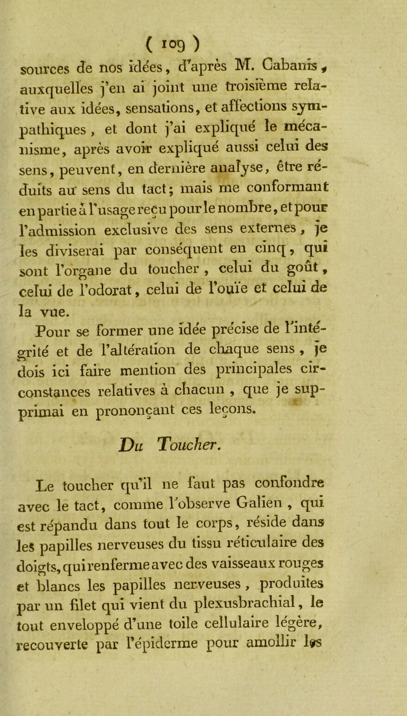 sources de nos idées, d’après M. Gabants « auxquelles j’en ai joint une troisième rela- tive aux idées, sensations, et affections sym- pathiques , et dont j’ai expliqué le méca- nisme, après avoir expliqué aussi celui des sens, peuvent, en dernière analyse, etre ré- duits au' sens du tact; mais me conformant en partie a l'usage reçu pour le nombre, et pour l’admission exclusive des sens externes, ]e les diviserai par conséquent en cinq, qui sont l’organe du toucher , celui du goût, celui de l’odorat, celui de l’ouïe et celui de la vue. Pour se former une idée précise de Pinté- grité et de l’altération de chaque sens , je dois ici faire mention des principales cir- constances relatives à chacun , que je sup- primai en prononçant ces leçons. Du Toucher. Le toucher qu’il ne faut pas confondre avec le tact, comme Pobserve Galien , qui est répandu dans tout le corps, réside dans les papilles nerveuses du tissu réticulaire des doigts, qui renferme avec des vaisseaux rouges et blancs les papilles nerveuses , produites par un filet qui vient du plexusbrachial, le tout enveloppé d’une toile cellulaire légère, recouverte par l’épiderme pour amollir 1^