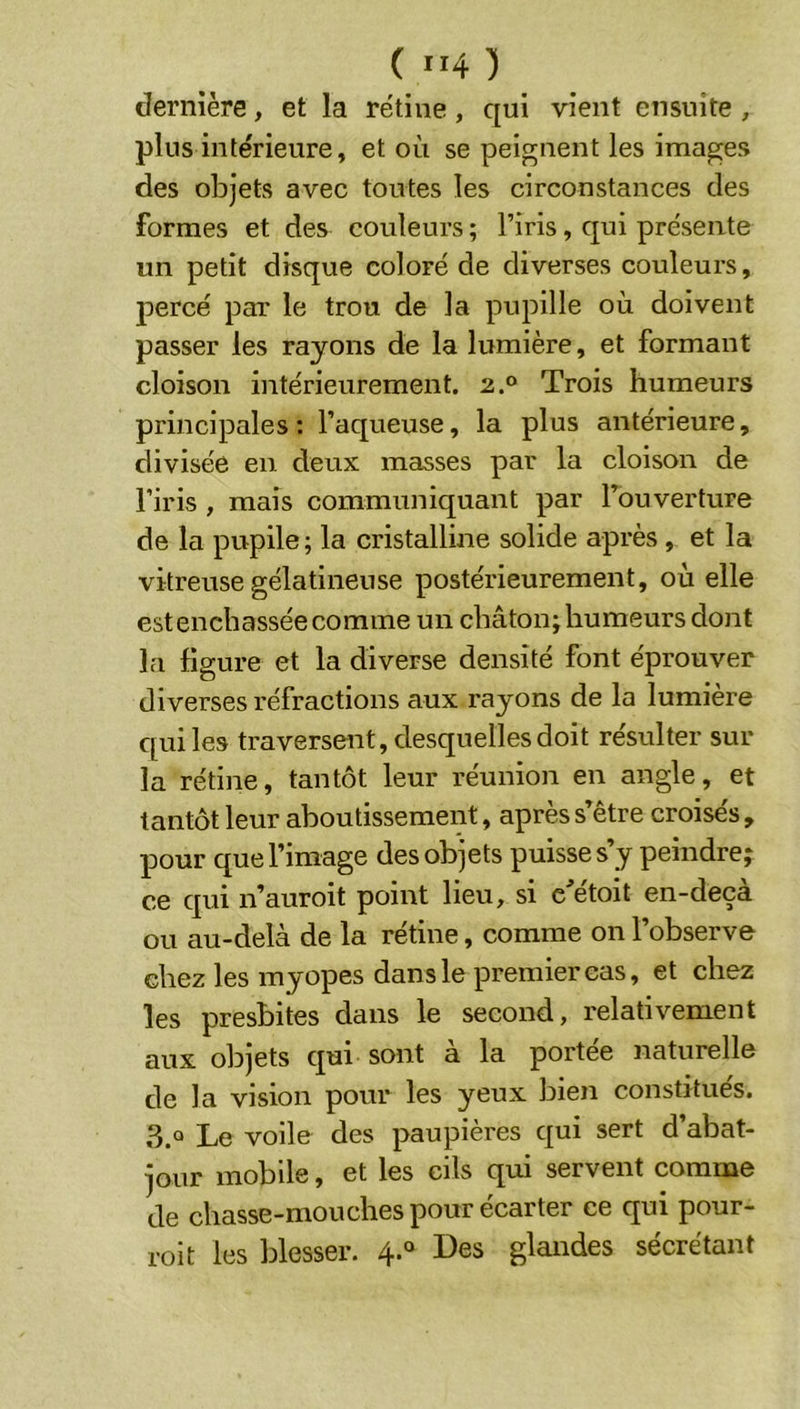 dernière, et la rétine , qui vient ensuite , plus intérieure, et où se peignent les images des objets avec toutes les circonstances des formes et des couleurs ; l’iris, qui présente un petit disque coloré de diverses couleurs, percé par le trou de la pupille où doivent passer les rayons de la lumière, et formant cloison intérieurement. 2.® Trois humeurs principales: l’aqueuse, la plus antérieure, divisée en deux masses par la cloison de l’iris , mais communiquant par Touverture de la pupile; la cristalline solide après , et la vitreuse gélatineuse postérieurement, où elle est enchâssée comme un châton; humeurs dont la figure et la diverse densité font éprouver diverses réfractions aux rayons de la lumière qui les traversent, desquelles doit résulter sur la rétine, tantôt leur réunion en angle, et tantôt leur aboutissement, après s’être croisés , pour que l’image des objets puisse s’y peindre; ce qui n’auroit point lieu, si c'étoit en-deçà ou au-delà de la rétine, comme on l’observe chez les myopes dans le premier cas, et chez les presbites dans le second, relativement aux objets qui sont a la portée naturelle de la vision pour les yeux bien constitués. 3.® Le voile des paupières qui sert d’abat- jour mobile, et les cils qui servent comme de chasse-mouches pour écarter ce qui pour- roi t les blesser. 4.® Des glandes sécrétant