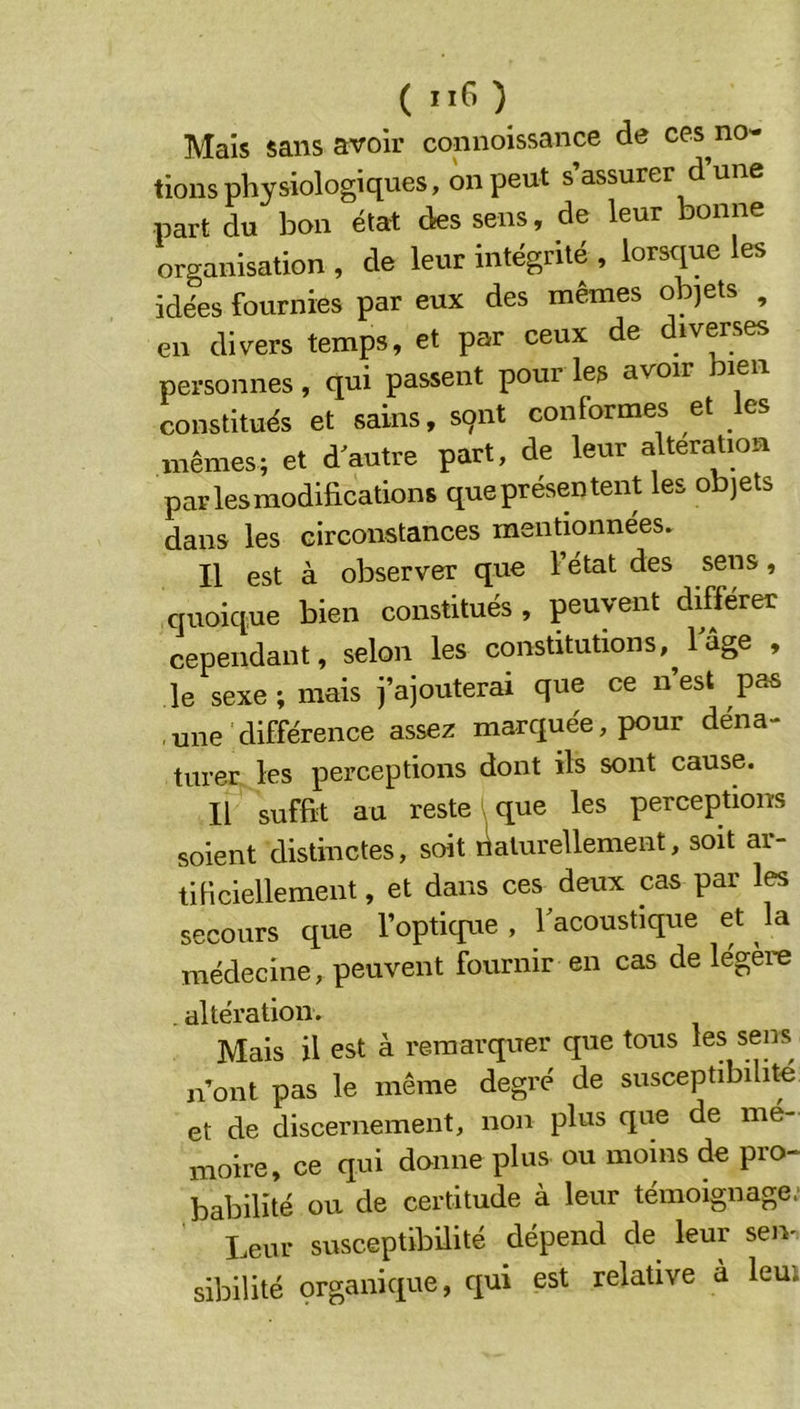 ( ) Mais sans avoir connoissance de ces no- tions physiologiques, on peut s’assurer d’une part du bon état des sens, de leur bonne organisation , de leur intégrité , lorsque les idées fournies par eux des mêmes objets , en divers temps, et par ceux de diverses personnes , qui passent pour les avoir leii constitués et sains, sqnt conformes et les mêmes; et d autre part, de leur alteration parlesmodihcations queprésentent les objets dans les circonstances mentionnées. Il est à observer que l’état des sens, quoique bien constitués , peuvent différer cependant, selon les constitutions, 1 âge , le sexe; mais j’ajouterai que ce n’est pas ,une différence assez marquée, pour déna- turer les perceptions dont ils sont cause. Il suffit au reste ', que les perceptions soient distinctes, soit rlaturellement, soit ai- tificiellement, et dans ces deux cas par les secours que l’optique , l'acoustique et la médecine, peuvent fournir en cas de légère . altération. Mais il est à remarquer que tous les sens n’ont pas le même degré de susceptibilité et de discernement, non plus que de mé- moire, ce qui donne plus ou moins de pro- babilité ou de certitude à leur témoignage. Leur susceptibilité dépend de leur seiv sibilité organique, qui est relative a leui