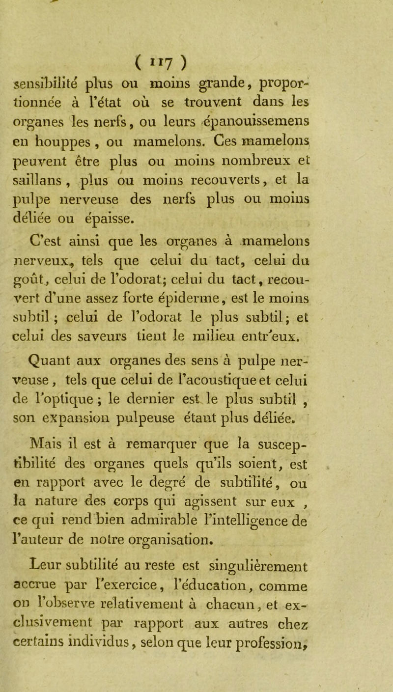 sensibilité plus ou moins grande, propor- tionne'e à l’état où se trouvent dans les organes les nerfs, ou leurs épanouisseraens en houppes , ou mamelons. Ces mamelons peuvent être plus ou moins nombreux et saillans , plus ou moins recouverts, et la pulpe nerveuse des nerfs plus ou moins déliée ou épaisse. C’est ainsi que les organes à mamelons nerveux, tels que celui du tact, celui du goût, celui de l’odorat; celui du tact, recou- vert d’une assez forte épiderme, est le moins subtil; celui de l’odorat le plus subtil; et celui des saveurs tient le milieu entr'’eux. Quant aux organes des sens à pulpe ner- veuse , tels que celui de l’acoustique et celui de l’optique ; le dernier est le plus subtil , son expansion pulpeuse étant plus déliée. Mais il est à remarquer que la suscep- tibilité des organes quels qu’ils soient, est en rapport avec le degré de subtilité, ou la nature des corps qui agissent sur eux , ce qui rend bien admirable l’intelligence de l’auteur de notre organisation. Leur subtilité au reste est singulièrement accrue par l’exercice, l’éducation, comme on l’ol>serve relativement à chacun, et ex- clusivement par rapport aux autres chez certains individus, selon que leur profession.