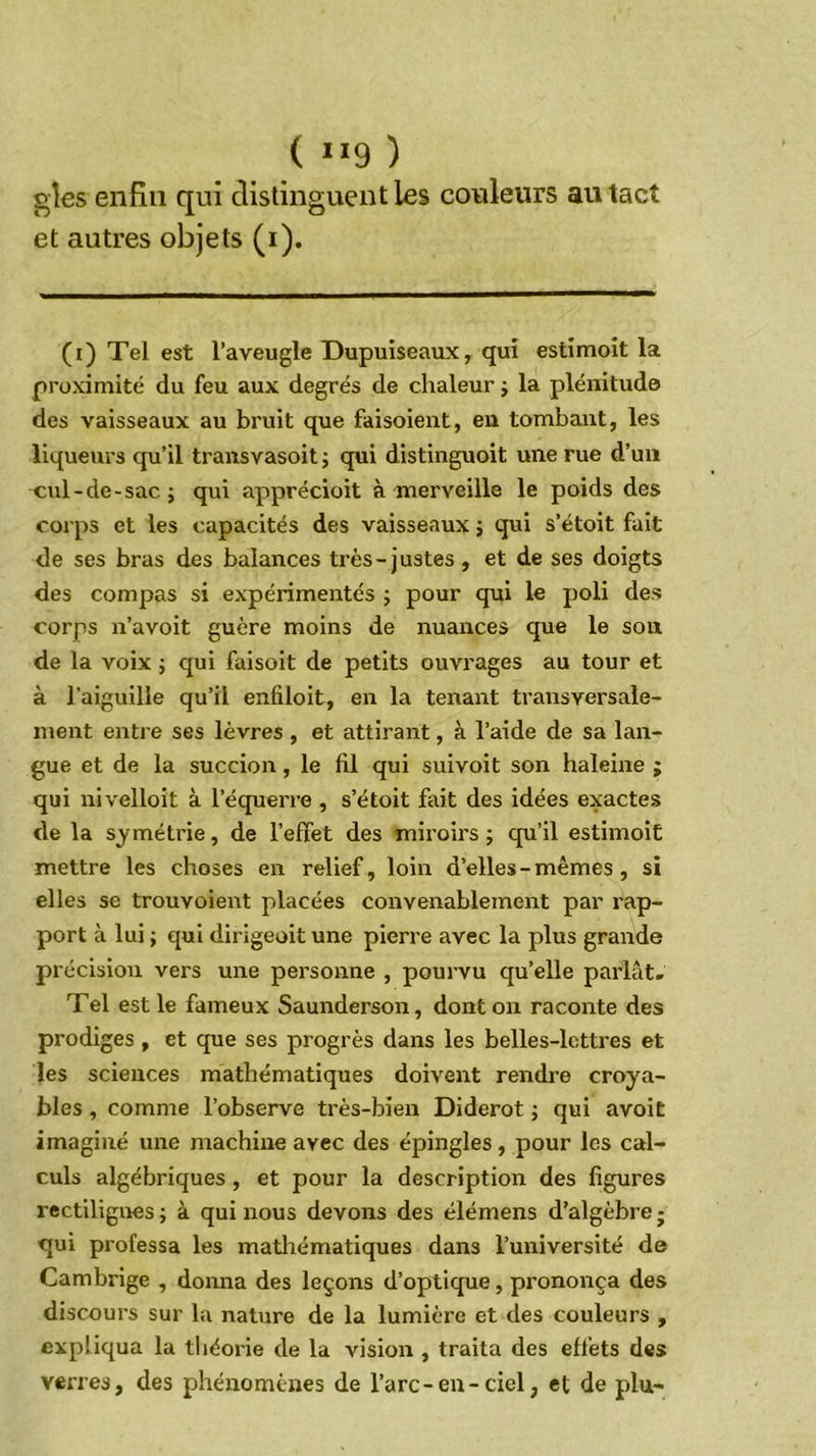 ( ÏI9 ) gîes enfin qui distinguent les couleurs au tact et autres objets (i). (i) Tel est l’aveugle üupuiseaux, qui estîmoit la proximité du feu aux degrés de chaleur j la plénitude des vaisseaux au bruit que faisoient, eu tombant, les liqueurs qu’il transvasoit j qui distinguoit une rue d’un cul-de-sac J qui apprécioit à merveille le poids des corps et les capacités des vaisseaux j qui s’étoit fait de ses bras des balances très-justes, et de ses doigts des compas si expérimentés j pour qui le poli des corps n’avoit guère moins de nuances que le son de la voix j qui faisoit de petits ouvrages au tour et à l'aiguille qu’il enfiloit, en la tenant transversale- ment entre ses lèvres , et attirant, à l’aide de sa lan- gue et de la succion, le fil qui suivoit son haleine ; qui nivelloit à l’équerre , s’étoit fait des idées exactes de la symétrie, de l’effet des miroirs ; qu’il estimoit mettre les choses en relief , loin d’elles - mêmes , si elles se trouvoient placées convenablement par rap- port à lui ; qui dirigeoit une pierre avec la plus grande précision vers une personne , pourvu qu’elle parlât. Tel est le fameux Saunderson, dont on raconte des prodiges , et que ses progrès dans les belles-lettres et les sciences mathématiques doivent rendre croya- bles , comme l’observe très-bien Diderot j qui avoit imaginé une machine avec des épingles, pour les cal- culs algébriques, et pour la description des figures rectilignes; à qui nous devons des élémens d’algèbrej qui professa les mathématiques dans l’université de Cambrige , donna des leçons d’optique, prononça des discours sur la nature de la lumière et des couleurs , expliqua la tliéorie de la vision , traita des effets des verres, des phénomènes de l’arc-en-ciel, et de plu-
