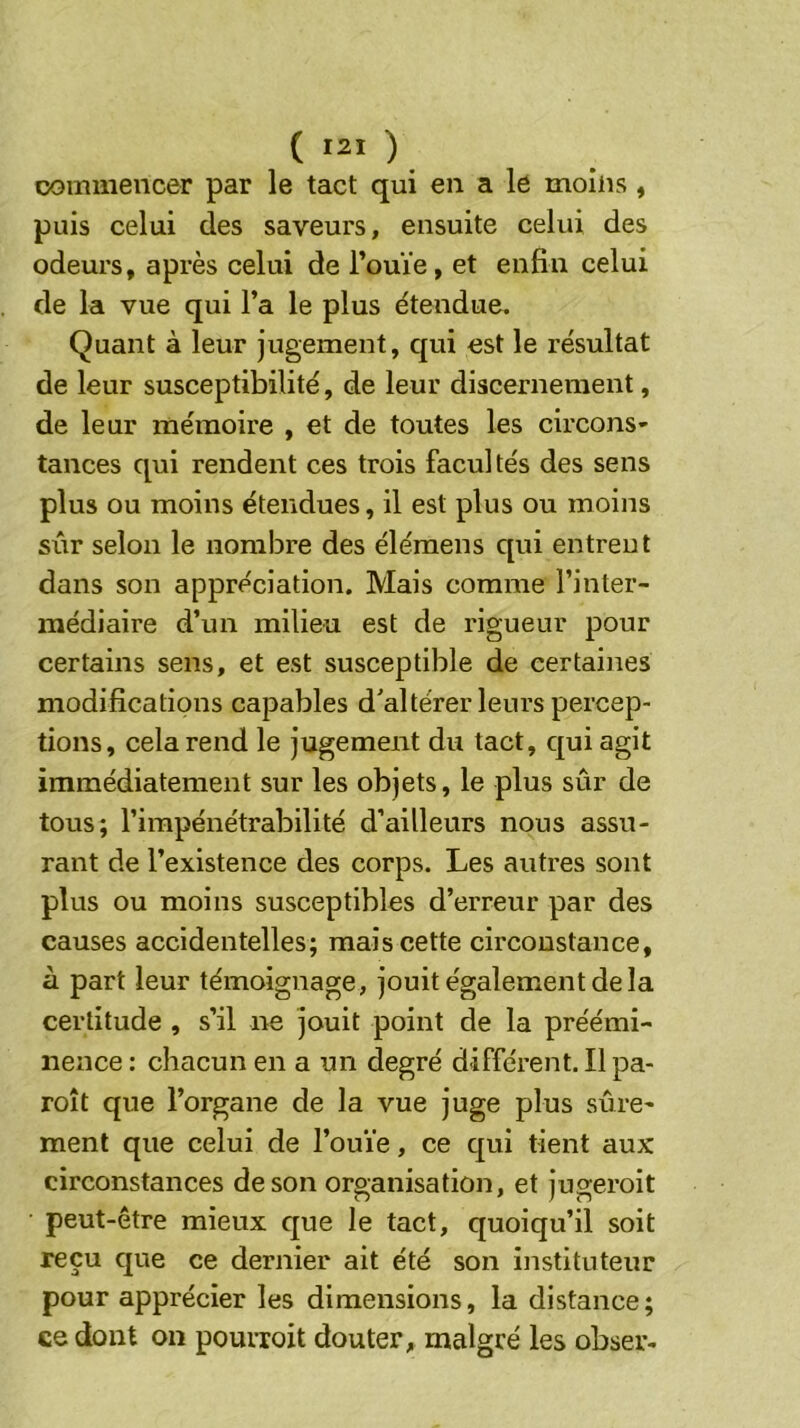 commencer par le tact qui en a le moins , puis celui des saveurs, ensuite celui des odeurs, après celui de l’ouïe, et enfin celui de la vue qui l’a le plus étendue. Quant à leur jugement, qui est le résultat de leur susceptibilité, de leur discernement, de leur mémoire , et de toutes les circons- tances qui rendent ces trois facultés des sens plus ou moins étendues, il est plus ou moins sûr selon le nombre des élémens qui entrent dans son appréciation. Mais comme l’inter- médiaire d’un milieu est de rigueur pour certains sens, et est susceptible de certaines modifications capables d'altérer leurs percep- tions, cela rend le jugement du tact, qui agit immédiatement sur les objets, le plus sûr de tous; l’impénétrabilité d’ailleurs nous assu- rant de l’existence des corps. Les autres sont plus ou moins susceptibles d’erreur par des causes accidentelles; mais cette circonstance, à part leur témoignage , jouit également de la certitude , s’il ne jouit point de la préémi- nence : chacun en a un degré différent. Il pa- roît que l’organe de la vue juge plus sûre- ment que celui de l’ouïe, ce qui tient aux circonstances de son organisation, et jugeroit peut-être mieux que le tact, quoiqu’il soit reçu que ce dernier ait été son instituteur pour apprécier les dimensions, la distance; ce dont on pouiioit douter, malgré les obser-