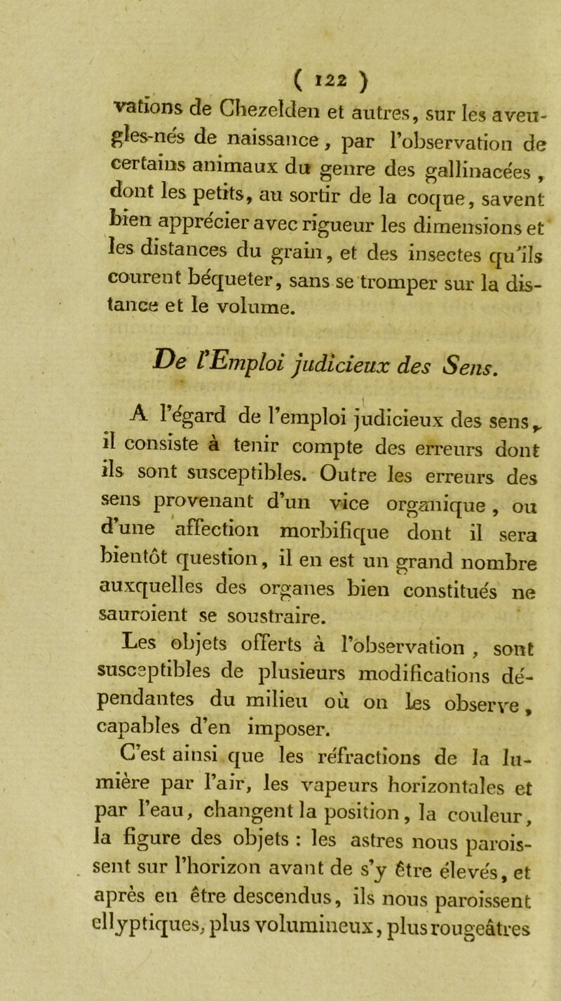 ( *22 ) varions de Chezelden et autres, sur les aveu- gles-nes de naissance, par l’observation de certains animaux du genre des gallinace'es , dont les petits, au sortir de la coc[ue, savent bien apprécier avec rigueur les dimensions et les distances du grain, et des insectes qu^ils courent béqueter, sans se tromper sur la dis- tance et le volume. De ^Emploi judicieux des Sens. A 1 ëgard de l’emploi judicieux des sens ^ il consiste a tenir compte des erreurs dont ils sont susceptibles. Outre les erreurs des sens provenant d’un vice organique , ou d’une affection morbifique dont il sera bientôt question, il en est un grand nombre auxquelles des organes bien constitue's ne sauraient se soustraire. Les objets offerts à l’observation , sont susceptibles de plusieurs modifications dé- pendantes du milieu où on les observe, capables d’en imposer. C’est ainsi que les réfractions de la lu- mière par l’air, les vapeurs horizontales et par l’eau, changent la position, la couleur, la figure des objets : les astres nous parois- sent sur l’horizon avant de s’y être élevés, et après en être descendus, ils nous paroissent dlyptiques, plus volumineux, plus rougeâtres