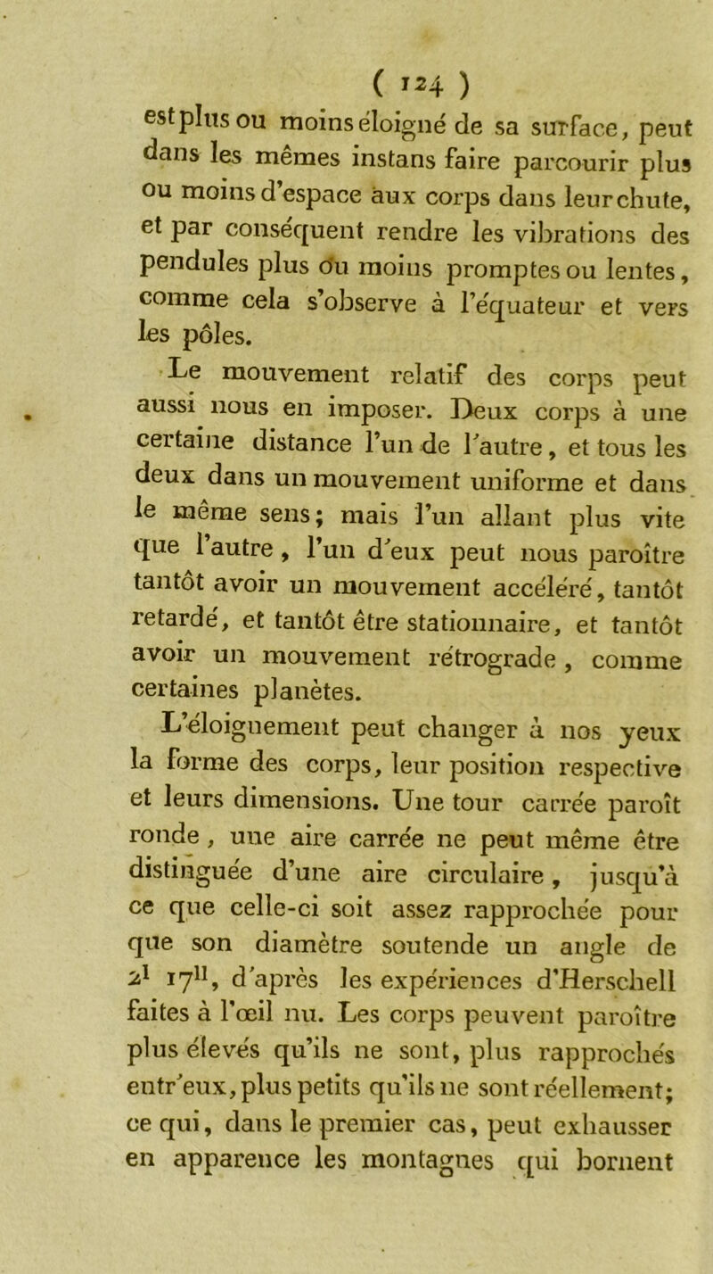 est pins ou moins éloigné de sa surface, peut dans les memes instans faire parcourir plus ou moins d’espace aux corps dans leur chute, et par conséquent rendre les vibrations des pendules plus du moins promptes ou lentes, comme cela s’observe à l’équateur et vers les pôles. Le mouvement relatif des corps peut aussi nous en imposer. Deux corps à une certaine distance l’un de Tautre, et tous les deux dans un mouvement uniforme et dans le même sens; mais l’un allant plus vite que l’autre, l’un d^eux peut nous paroître tantôt avoir un mouvement accéléré, tantôt retardé, et tantôt être stationnaire, et tantôt avoir un mouvement rétrograde , comme certaines planètes. L’éloignement peut changer à nos yeux la frarme des corps, leur position respective et leurs dimensions. Une tour carrée paroît ronde , une aire carrée ne peut même être distinguée d’une aire circulaire, jusqu’à ce que celle-ci soit assez rapprochée pour que son diamètre soutende un angle de lytt, d'après les expériences d’Herschell faites à l’œil nu. Les corps peuvent paroître plus élevés qu’ils ne sont, plus rapprochés entr'eux, plus petits qu’ils ne sont réellement; ce qui, dans le premier cas, peut exhausser en apparence les montagnes qui bornent
