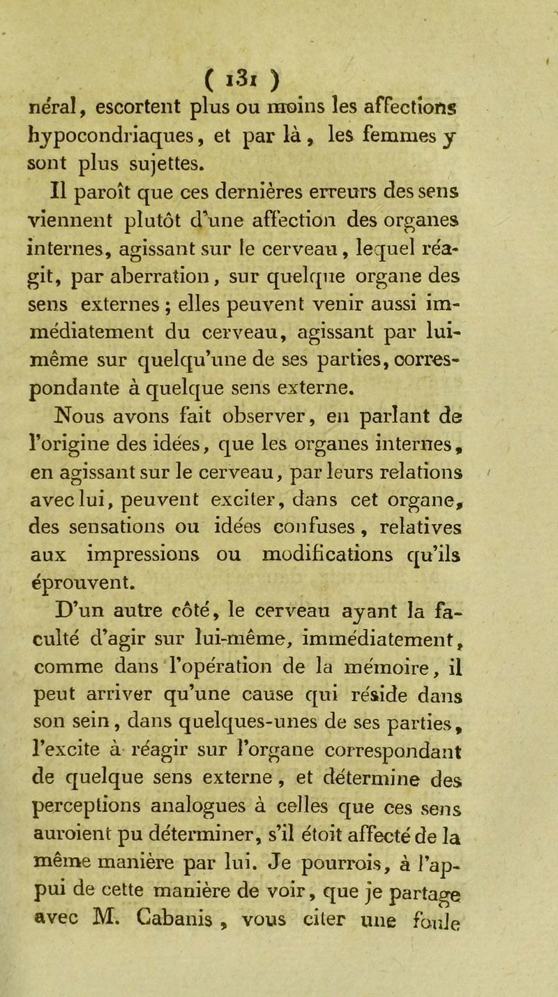 ( i3. ) nëral, escortent plus ou moins les affections hjpocondi’iaques, et par là , les femmes y sont plus sujettes. Il paroît que ces dernières erreurs des sens viennent plutôt d’une affection des organes internes, agissant sur le cerveau, lequel réa- git, par aberration, sur quelque organe des sens externes; elles peuvent venir aussi im- médiatement du cerveau, agissant par lui- même sur quelqu’une de ses parties, corres- pondante à quelque sens externe. Nous avons fait observer, en parlant de l’origine des idées, que les organes internes , en agissant sur le cerveau, parleurs relations avec lui, peuvent exciter, dans cet organe, des sensations ou idées confuses, relatives aux impressions ou modifications qu’ils éprouvent. D’un autre côté, le cerveau ayant la fa- culté d’agir sur lui-même, immédiatement, comme dans l’opération de la mémoire, il peut arriver qu’une cause qui réside dans son sein, dans quelques-unes de ses parties, l’excite à réagir sur l’organe correspondant de quelque sens externe , et de'termine des perceptions analogues à celles que ces sens auroient pu déterminer, s’il étoit affecté de la même manière par lui. Je pourrois, à l’ap- pui de cette manière de voir, que je partage avec M. Cabanis , vous citer une foule
