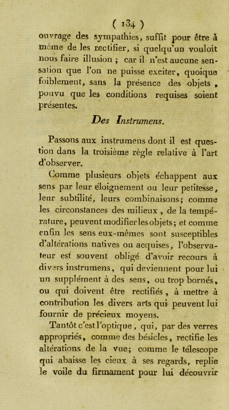 ( 1^4 ) oitvrage des sympathies, suffit pour être à môme de les rectifier, si quelqu’un vouloit nous faire illusion ; car il n’est aucune sen- sation que l’on ne puisse exciter, quoique foiblement, sans la présence des objets , pou vu que les conditions requises soient présentes. Des înstrumens. Passons aux instrumens dont il est ques- tion dans la troisième règle relative à l’art d’observer. Comme plusieurs objets échappent aux sens par leur éloignement ou leur petitesse, leur subtilité, leurs combinaisons; comme les circonstances des milieux , de la tempé- rature, peuvent modifier les objets; et comme enfin les sens eux-mêmes sont susceptibles d altérations natives ou acquises, l’observa- teur est souvent obligé d’avoir recours à di vers instrumens, qui deviennent pour lui un supplément à des sens, ou trop bornés, ou qui doivent être rectifiés , à mettre à contribution les divers arts qui peuvent lui fournir de précieux moyens. Tantôt c^estPoptique, qui, par des verres appropriés, comme des bésicles, rectifie les altérations de la vue; comme le télescope qui abaisse les cieux à ses regards, replie le voile du firmament pour lui découvrir