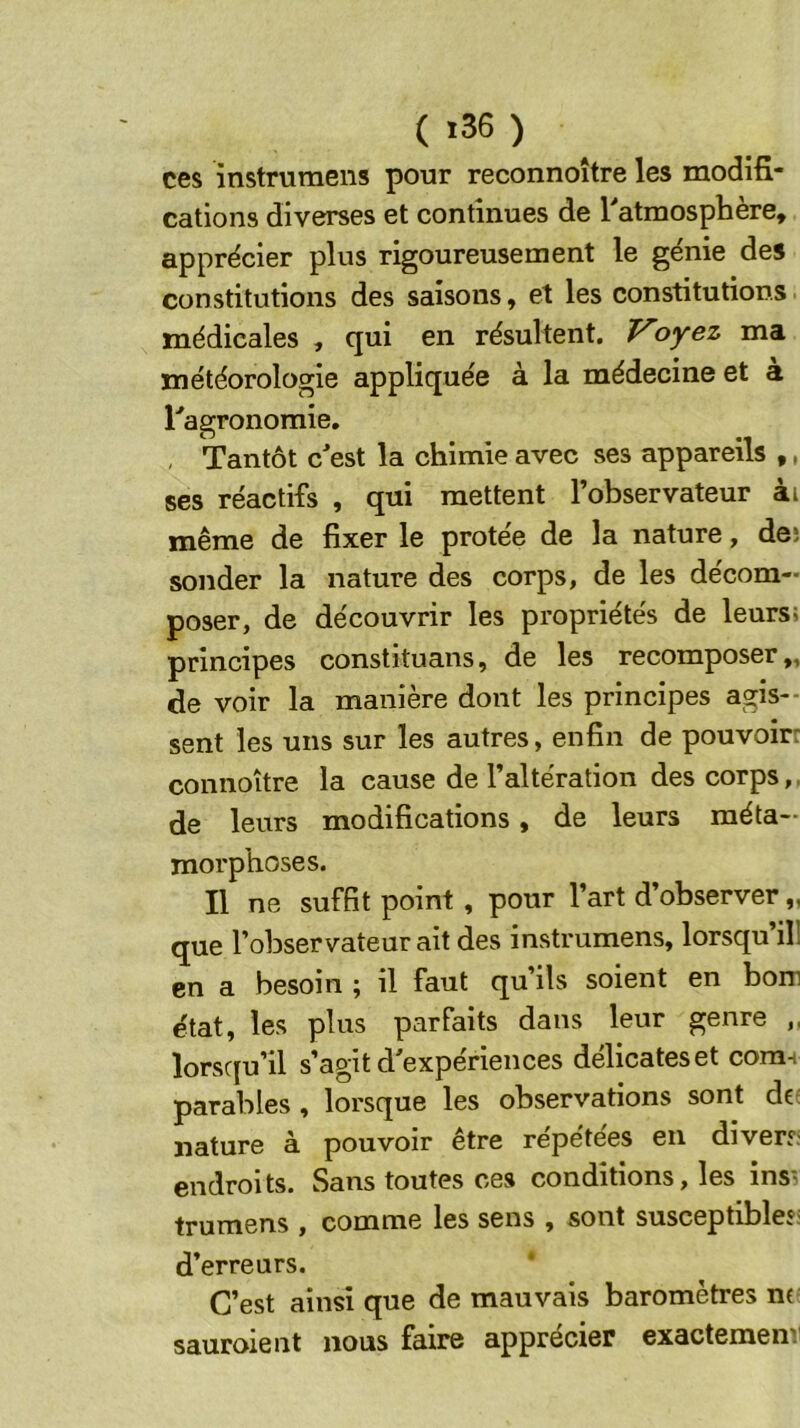 ces instrumens pour reconnoître les modifi- cations diverses et continues de [“'atmosphère, apprécier plus rigoureusement le génie des constitutions des saisons, et les constitutions. médicales , qui en résultent. Voyez ma météorologie appliquée à la médecine et à ragronomie. , Tantôt c^est la chimie avec ses appareils ,, ses réactifs , qui mettent l’observateur ài même de fixer le protée de la nature, deî sonder la nature des corps, de les décom- poser, de découvrir les propriétés de leurs; principes constituans, de les recomposer,, de voir la manière dont les principes agis- sent les uns sur les autres, enfin de pouvoir: connoître la cause de l’altération des corps,, de leurs modifications, de leurs méta- morphoses. Il ne suffit point , pour l’art d’observer „ que l’observateur ait des instrumens, lorsqu’il! en a besoin ; il faut qu’ils soient en bom état, les plus parfaits dans leur genre ,, lorsqu’il s’agit d'expériences délicateset com^ parables , lorsque les observations sont dc: nature à pouvoir être répétées en divers; endroits. Sans toutes ces conditions, les insi trumens , comme les sens , sont susceptibles; d’erreurs. C’est ainsi que de mauvais baromètres nv sauroient nous faire apprécier exactemenr
