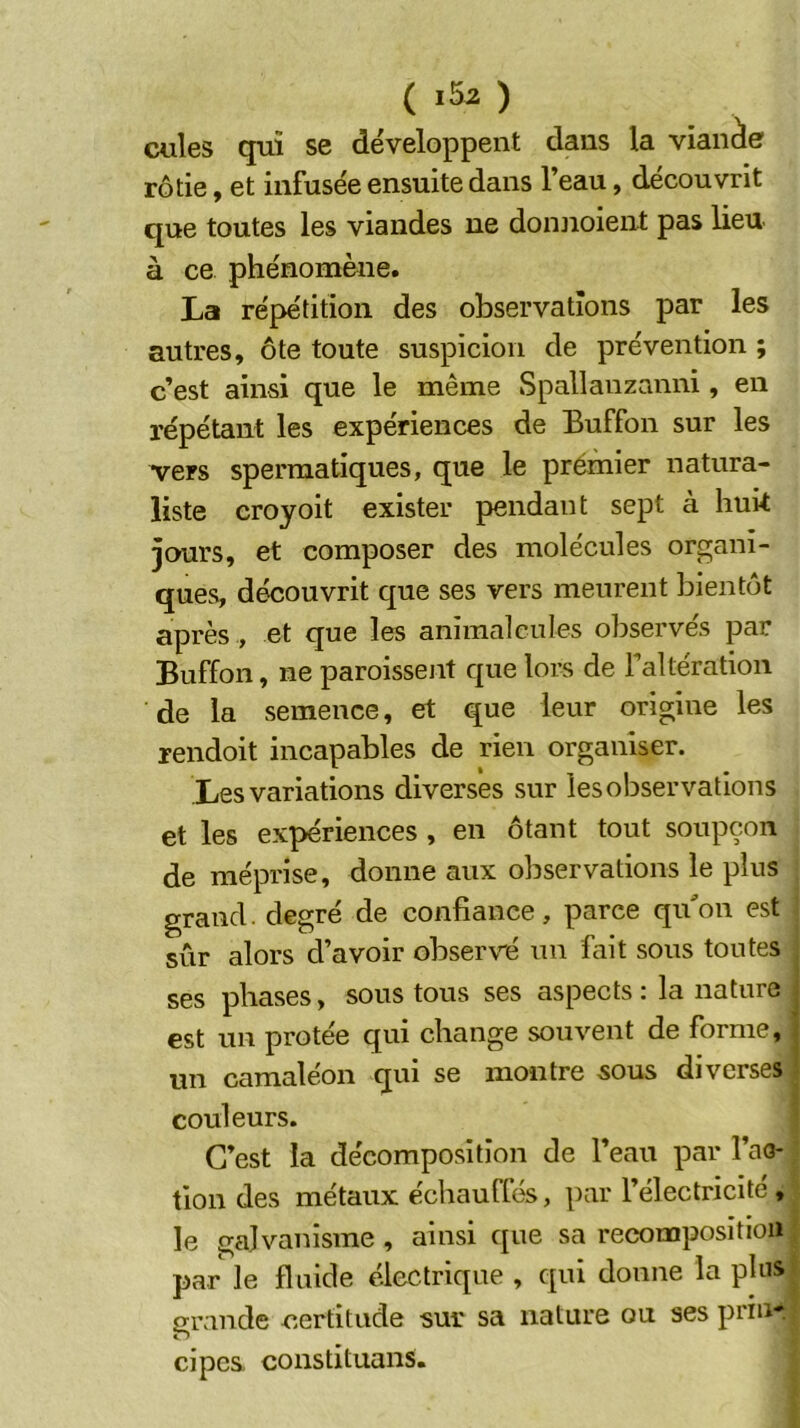 cules qui se développent dans la vianàe rôtie, et infusée ensuite dans l’eau, découvrit que toutes les viandes ne doiuioient pas lieu à ce phénomène. La répétition des observations par les autres, ôte toute suspicion de prévention ; c’est ainsi que le même Spallanzanni , en répétant les expériences de Buffon sur les vers spermatiques, que le prémier natura- liste croyoit exister pendant sept à huk jours, et composer des molécules organi- ques, découvrit que ses vers meurent bientôt après , et que les animalcules observés par Buffon, ne paroissent que lors de Faltération de la semence, et que leur origine les rendoit incapables de rien organiser. Les variations diverses sur les observations et les expériences , en ôtant tout soupçon de méprise, donne aux observations le plus grand, degré de confiance, parce qu'on est sûr alors d’avoir observé un fait sous toutes ses phases, sous tous ses aspects : la nature est un protée qui change souvent de forme, uj-j camaléon qui se montre sous diverses couleurs. C’est la décomposition de l’eau par l’ao- tion des métaux échauffés, par l’électriclte, le galvanisme , ainsi que sa recomposition par le fluide électrique , c[ui donne la plus grande certitude sur sa nature ou ses prinr cipes constituans.