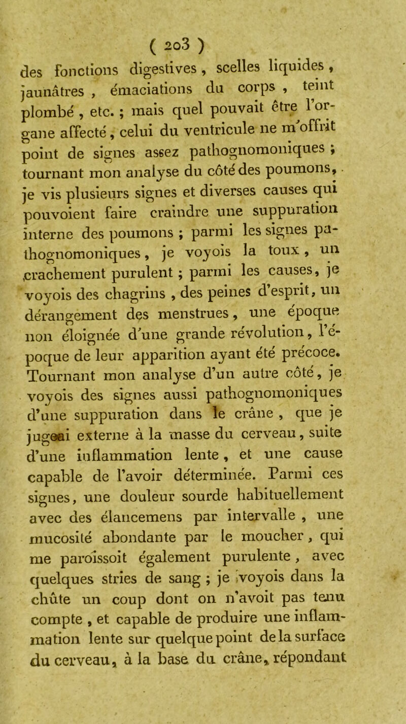 des fonctions digestives, scelles liquides, jaunâtres , e'maciations du corps , teint plombé , etc. ; mais quel pouvait être^ l’or- gane alTecté, celui du ventricule ne m offiit point de signes assez pathognomoniques y tournant mon analyse du côté des poumons, je vis plusieurs signes et diverses causes qui pouvoient faire craindre une suppuration interne des poumons ; parmi les signes pa- thognomoniques , je voyois la toux, un ,crachement purulent ; parmi les causes, je voyois des chagrins , des peines desprit, un dérangement des menstrues, une epoque non éloignée d^une grande révolution, le- poque de leur apparition ayant ete précoce. Tournant mon analyse d’un autre côté, je voyois des signes aussi pathognomoniques d’une suppuration dans le crâne , que je jugeai externe à la masse du cerveau, suite d’une inflammation lente, et une cause capable de l’avoir déterminée. Parmi ces signes, une douleur sourde habituellement avec des élaricemens par intervalle , une mucosité abondante par le moucher, qui me paroissoit également purulente, avec quelques stries de sang ; je ivoyois dans la chûte un coup dont on n’avoit pas tenu compte , et capable de produire une inflam- mation lente sur quelque point de la surface du cerveau, à la base du crâne, répondant