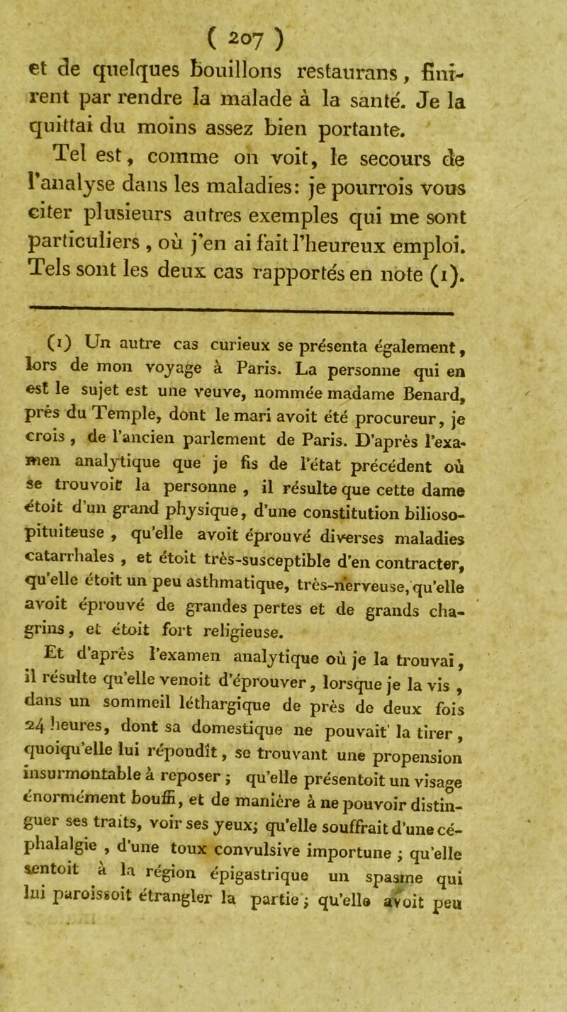 et de quelques bouillons restaurans, fini- rent par rendre la malade à la santé. Je la quittai du moins assez bien portante. Tel est, comme on voit, le secours de 1 analyse dans les maladies: jepourrois vous citer plusieurs autres exemples qui me sont particuliers , où j’en ai fait l’heureux emploi. Tels sont les deux cas rapportés en note (i). (i) Un autre cas curieux se présenta également, lors de mon voyage à Paris. La personne qui en est le sujet est une veuve, nommée madame Bénard, près du Temple, dont le mari avoit été procureur, je crois , de 1 ancien parlement de Paris. D’après l’exa* Rien analytique que je fis de l’état précédent où se trouvoie la personne , il résulte que cette dame étoit dun grand physique, d’une constitution bilioso- pituiteuse , qu elle avoit éprouvé diverses maladies catarrhales , et étoit très-susceptible d’en contracter, qu elle étoit un peu asthmatique, très-nerveuse, qu’elle avoit epi ouve de grandes pertes et de grands cha- grins , et étoit fort religieuse. Et d apres 1 examen analytique où je la trouvai, il résulte qu’elle venoit d’éprouver, lorsque je la vis , dans un sommeil léthargique de près de deux fois 24heuies, dont sa domestique ne pouvait'la tirer, quoiqu’elle lui répondît, se trouvant une propension insurmontable à reposer ; qu’elle présentoit un visage énormément bouffi, et de manière à ne pouvoir distin- guer ses traits, voir ses yeux; qu’elle souffrait d’une cé- phalalgie , d’une toux convulsive importune ; qu’elle sentoit a la région épigastrique un spasme qui lui paroissoit étrangler la partie ; qu’elle avoit peu