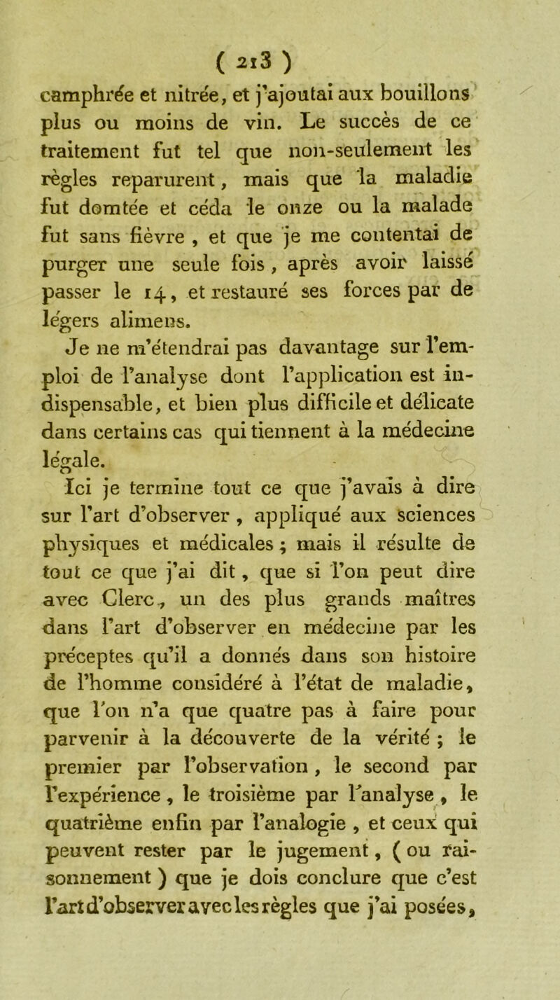 ( 2.3 ) camphrée et nitrée, et j’ajoutai aux bouillons plus ou moins de vin. Le succès de ce traitement fut tel que non-seulement les règles reparurent, mais que la maladie fut domtée et céda le onze ou la malade fut sans fièvre , et que je me contentai de purger une seule fois , après avoir laissé passer le 14, et restauré ses forces par de légers alimens. Je ne m’étendrai pas davantage sur l’em- ploi de l’analyse dont l’application est in- dispensable, et bien plus difficile et délicate dans certains cas qui tiennent à la médecine légale. Ici je termine tout ce que j’avais à dire sur l’art d’observer , appliqué aux sciences physiques et médicales ; mais il résulte de tout ce que j’ai dit, que si l’on peut dire avec Clerc ^ un des plus grands maîtres dans l’art d’observer en médecine par les préceptes qu’il a donnés dans son histoire de l’homme considéré à l’état de maladie, que Ton n’a que quatre pas à faire pour parvenir à la découverte de la vérité ; le premier par l’observation, le second par l’expérience, le troisième par Tanalyse , le quatrième enfin par l’analogie , et ceux qui peuvent rester par le jugement, ( ou rai- sonnement ) que je dois conclure que c’est l’art d’observer avec les règles que j’ai posées,