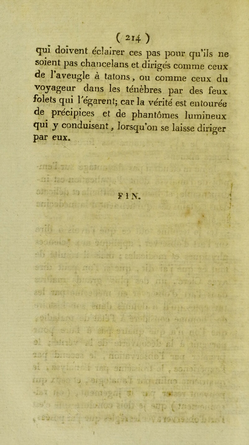 qui doivent e'clairer ces pas pour qu’ils ne soient pas chancelans et dirigés comme ceux de 1 aveugle à tâtons, ou comme ceux du voyageur dans les ténèbres par des feux folets qui 1 égarent; car la vérité est entourée de^ précipices et de phantômes lumineux qui y conduisent, lorsqu’on se laisse diriger par eux. ¥ i N. I