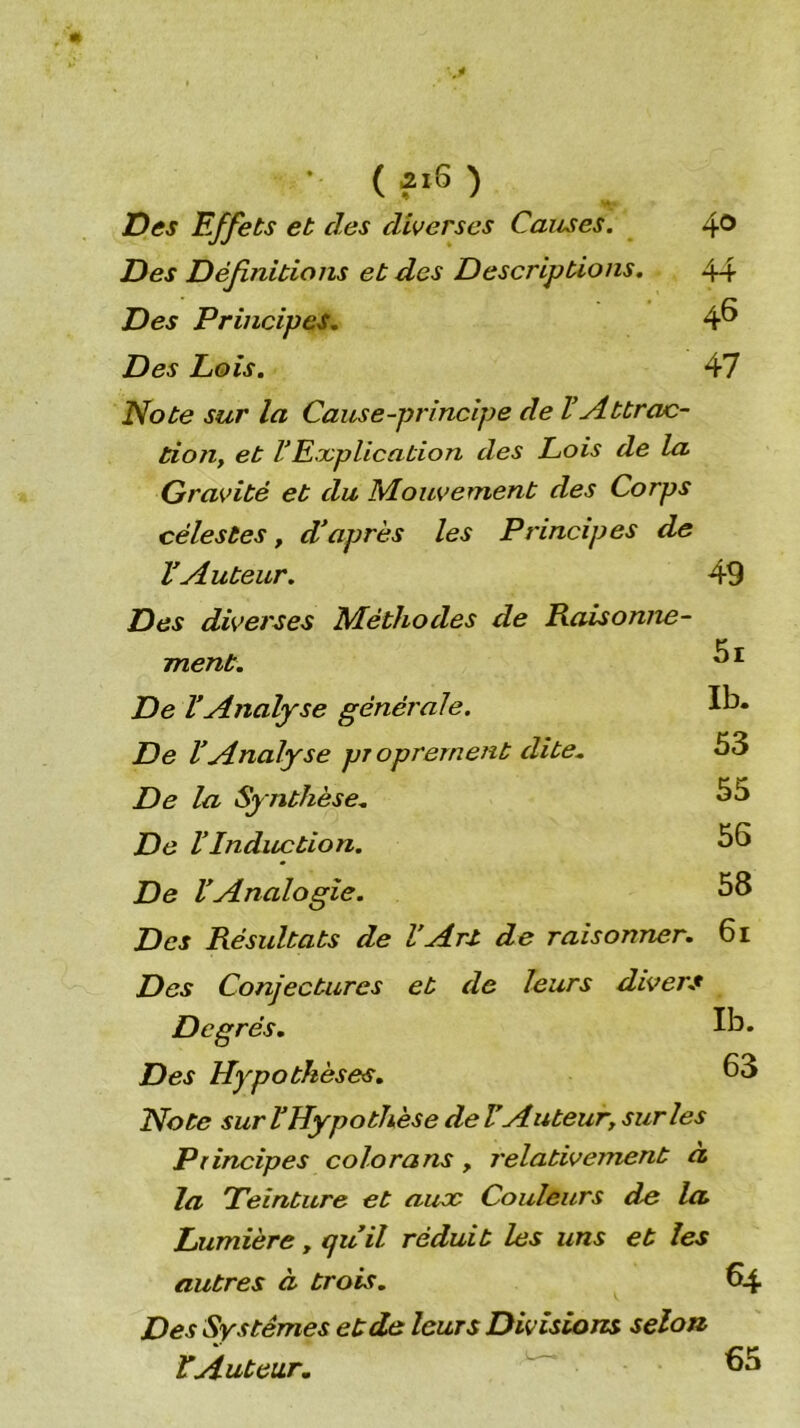 • ( £i6 ) J[)es Effets et des diverses Causes. Des Définitions et des Descriptions. Des Principes. Des Lois. 40 44 46 47 Note sur la Cause-principe de l’Attrac- tion, et VExplication des Lois de la Gravité et du Mouvement des Corps célestes, d’après les Principes de l’Auteur. 49 Des diverses Méthodes de Raisonne- ment. De l’Analyse générale. De VAnalyse proprement dite. De la Synthèse. De VInduction. De l’Analogie. Des Résultats de l’Art de raisonner. Ib. 53 55 56 58 61 Des Conjectures et de leurs divers Degrés. Des Hypothèses. Note sur V Hypothèse de VAuteur, sur les Principes colora ns, relativement a la Teinture et aux Couleurs de la Lumière, qu’il réduit les uns et les autres à trois. Des Systèmes et de leurs Divisions selon EAuteur. Ib. 63 64 65