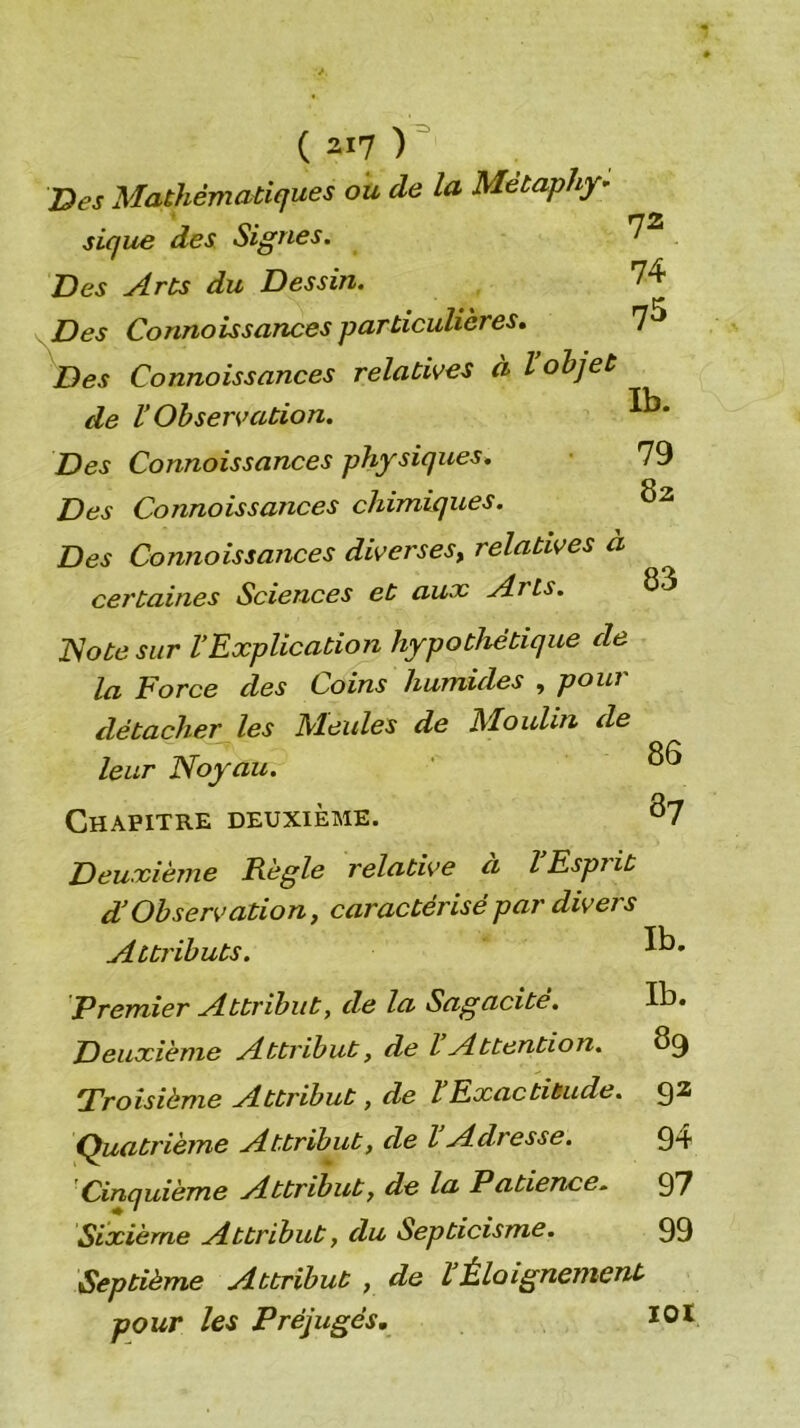 'Des Mathématiques ou de la Métaphy- sique des Signes. Des Arts du Dessin. Des Connoîssances particulières» Des Connaissances relatives à I objet de r Observation. Des Connaissances physiques. Des Connaissances chimiques. 72 74 75 Ib. 79 82 Des Connaissances diverses^ relatives a certaines Sciences et aux Arts. 83 T^ote sur VExplication hypothétique de la Force des Coins humides , poui détacher les Meules de Moulin de leur Noyau. ' Chapitre deuxième. ^7 Deuxième Règle relative a lEspiit d’Observation, caractérisé par divers Attributs. Premier Attribut, de la Sagacité. Ib. Deuxième Attribut, de l Attention. 8^ Troisième Attribut, de HExactitude. Q2 (Quatrième Attribut, de l Adresse. 9*+ Cinquième Attribut, de la Patience:. 97 Sixième Attribut, du Septicisme. 99 Septième Attribut , de VÈloignement pour les Préjugés, lOï