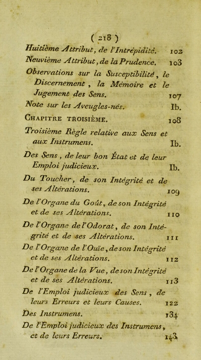 ( 2i3 ) Huitième ttrihut, de VIntrépidité. io2 Neuvième ylttrihut, de la Prudence, i o3 Observations sur la Susceptibilité, le discernement , la Mémoire et le Jugement des Sens. 107 Note sur les Aveugles-nés. Ib. Chapitre troisième. 108 Troisième Règle relative aux Sens et aux Instrumens. Ib. Des Sens , de leur bon État et de leur Emploi judicieux. Ib. Du Toucher, de son Intégrité et de ses Altérations. De VOrgane du Goût, de son Intégrité et de ses Altérations, uq De VOrgane deVOdorat, de son Inté- grité et de ses Altérations. iii De l Organe de VOuie, de son Intégrité et de ses Altérations. 112 De l Organe de la Hue, de son Intégrité et de ses Altérations. ii3 De l’Emploi judicieux des Sens , de leurs Erreurs et leurs Causes. 122 Des Instrumens. 184 De lEmploi judicieux des Instrumens, et de leurs Erreurs, 143»