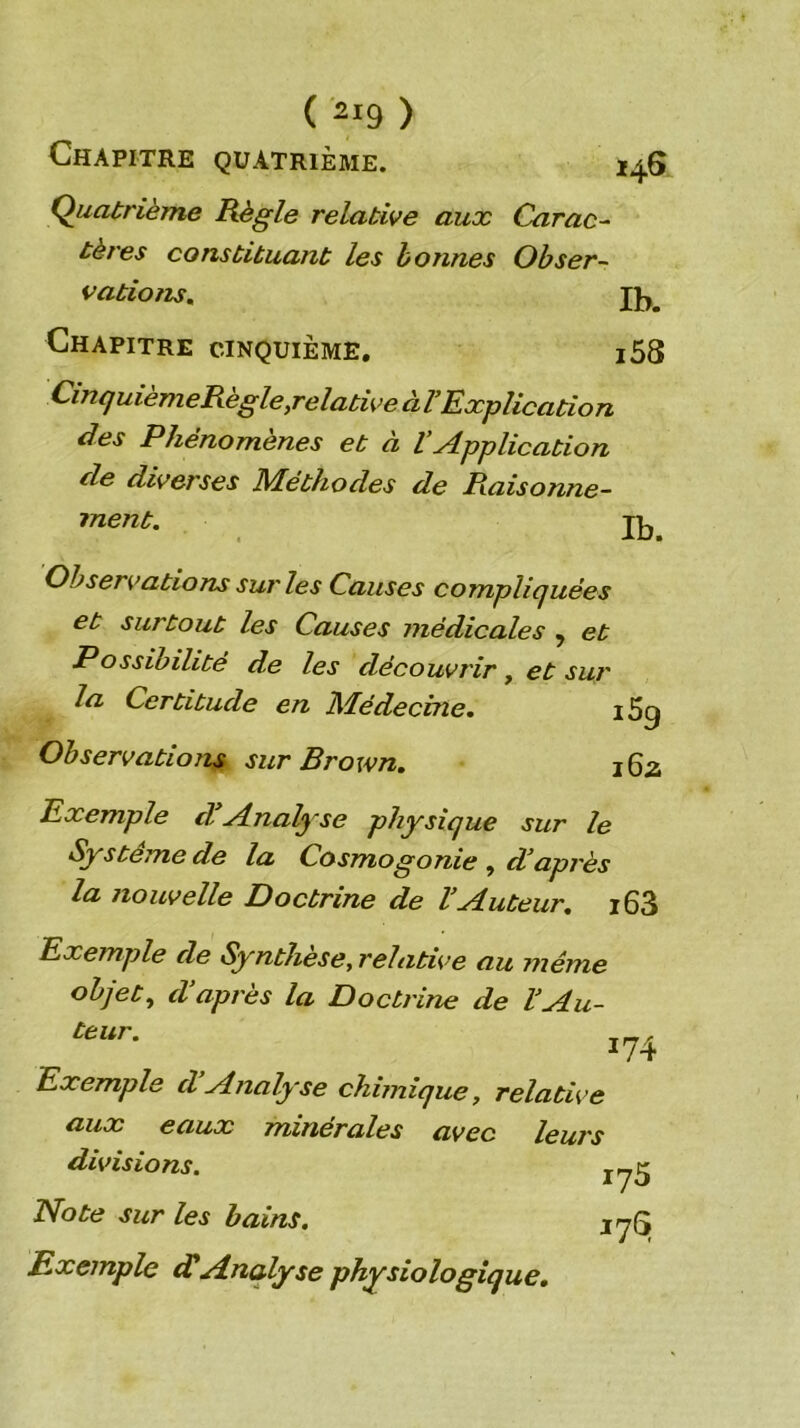 Chapitre quatrième. 146 Quatrième Règle relative aux Carac-^ tères constituant les bonnes Obser~ vatioîu, Chapitre cinquième, i58 ^^n^uièmeRègle,relative àVExplication des Phénomènes et à l’Application de diverses Méthodes de Raisonne- ment. Observations sur les Causes compliquées et surtout les Causes médicales , et Possibilité de les découvrir, et sur la Certitude en Médecine. i5g Observations sur Brown. 162 Exemple dlAnalyse physique sur le Système de la Cosmogonie , d’après la nouvelle Doctrine de l’Auteur, i63 Exemple de Synthèse, relative au même objets d’après la Doctrine de l’Au- teur. Exemple d Analyse chimique, relative aux eaux minérales avec leurs divisions. Note sur les bains. jyQ Exemple dHAnalyse physiologique.
