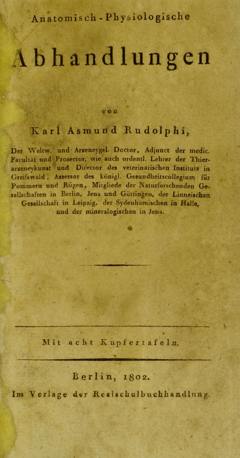 Anatomisch - Physiologische A b h a n d 1 u n g e n von Karl Asmurtd Rudolplii, Der Weltw. und Arzeneygel. Doctor, Adjunct der medic. Faeultät und Prosector, wie auch ordentl. Lehrer der Thier- arzeneykunst und Direccor des veterinarischen Instituts in Greifswald, Assessor des königl. Gesundheitscollegium für Pommern und Rügen, Mitgliede der Naturforschenden Ge- sellschaften in Berlin, Jena und Göttingen, der Linneischen Gesellschaft in Leipzig, der Sydenhamischen in Halle, und der mineralogischen in Jena. \ * '* •? • Mit acht Kupfertafeln. Berlin, 1802. Im Verlage der ftealschulbuchhandlnng.