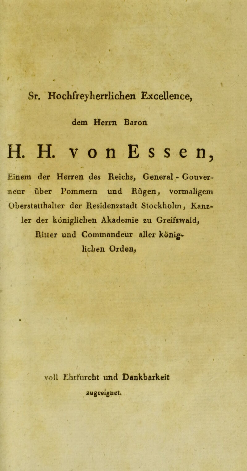 Sr, Hochfreyherrlichen Excellence, dem Herrn Baron H. H. von Essen, Einem der Herren des Reichs, General - Gouver- neur über Pommern und Rügen, vormaligem Oberstatthalter der Residenzstadt Stockholm, Kanz- ler der königlichen Akademie zu Greifswald, Pütter und Commandeur aller könig- lichen Orden, voll Ehrfurcht und Dankbarkeit augeeignet.
