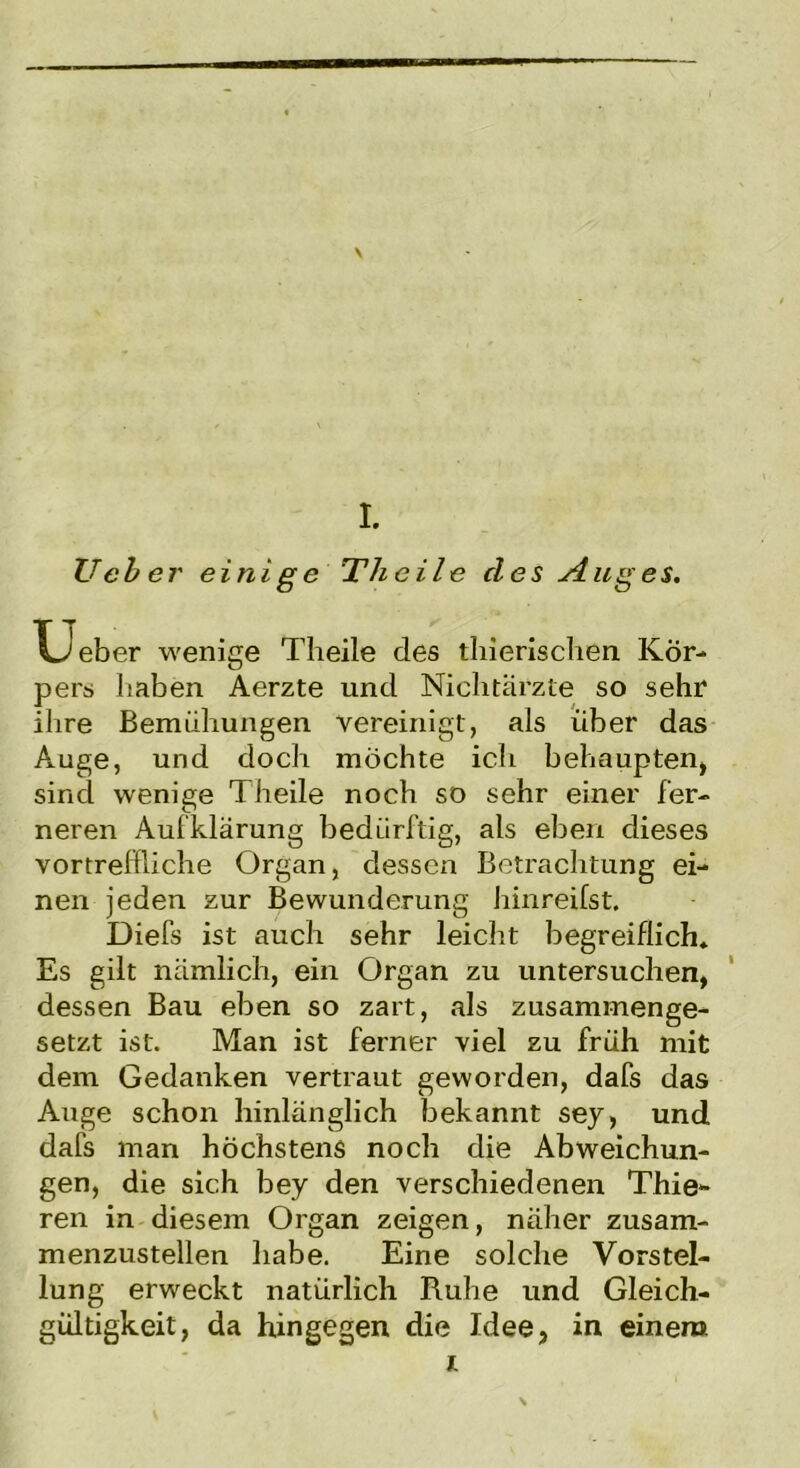 \ I. Ucbei' einige Thcile cles Auges. wenige Theile des tliierischen Kör- Xjeber pers haben Äerzte und Niclitärzte so sehr ihre Bemühungen vereinigt, als über das Auge, und doch möchte ich behaupten, sind wenige Theile noch so sehr einer fer- neren Aufklärung bedürftig, als eben dieses vortreffliche Organ, dessen Betrachtung ei- nen jeden zur Bewunderung hinreifst. Diefs ist auch sehr leicht begreiflich* Es gilt nämlich, ein Organ zu untersuchen, dessen Bau eben so zart, als zusammenge- setzt ist. Man ist ferner viel zu früh mit dem Gedanken vertraut geworden, dafs das Auge schon hinlänglich bekannt sey, und dafs man höchstens noch die Abweichun- gen, die sich bey den verschiedenen Thie- ren in diesem Organ zeigen, näher zusam- menzustellen habe. Eine solche Vorstel- lung erweckt natürlich Ruhe und Gleich- gültigkeit, da hingegen die Idee, in einem