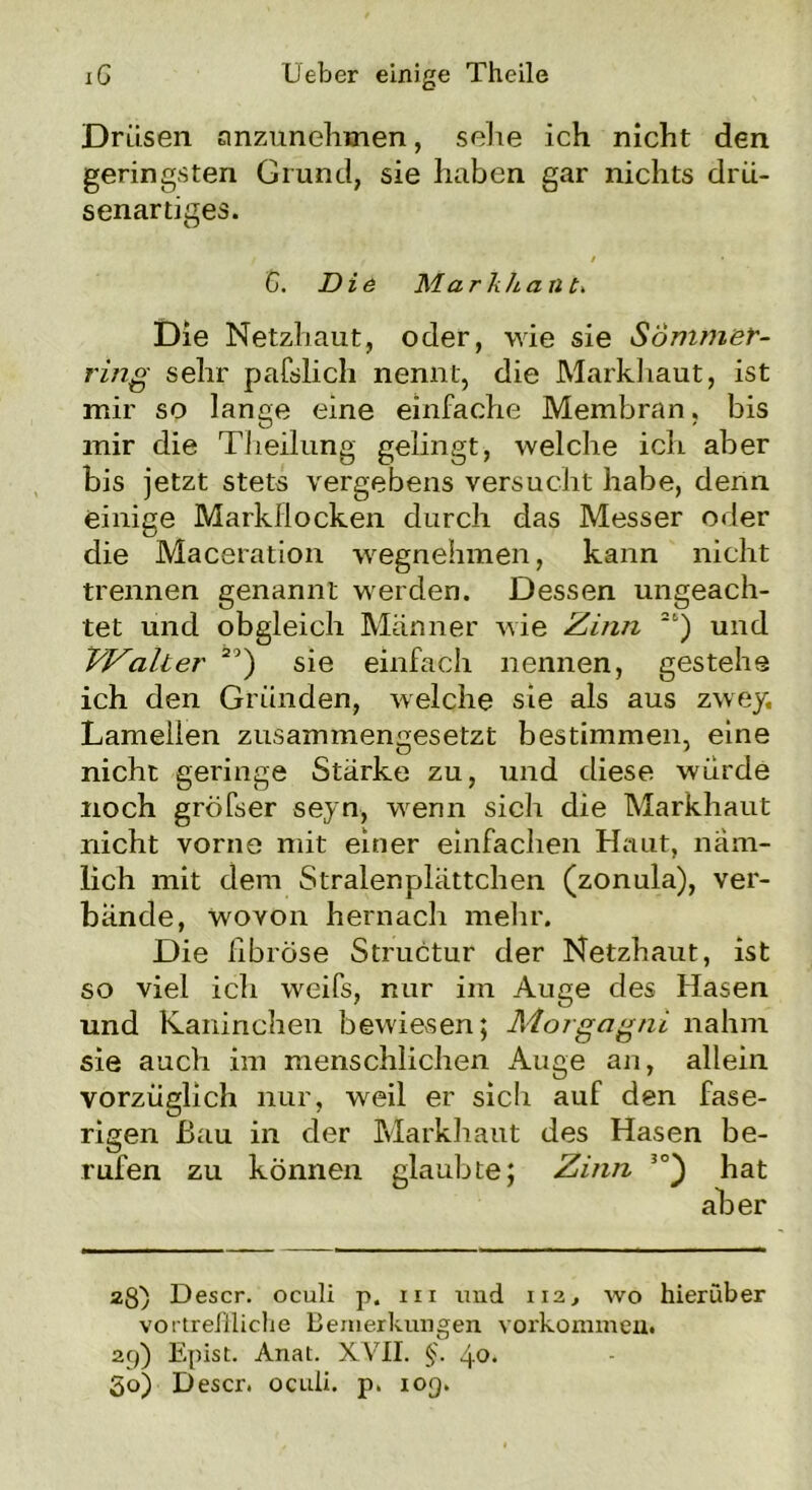 Drüsen anzunehmen, sehe ich nicht den geringsten Grund, sie haben gar nichts drü- senartiges. , ■ / C. Die Marli ha n Die Netzhaut, oder, wie sie SÖmmer- ring sehr pafslich nennt, die Markhaut, ist mir so lange eine einfache Membran. bis mir die Theilung gelingt, welche ich aber bis jetzt stets vergebens versucht habe, denn einige Markflocken durch das Messer oder die Maceration wegnehmen, kann nicht trennen genannt werden. Dessen ungeach- tet und obgleich Männer wie Zinn 2t) und VZalter 2') sie einfach nennen, gestehe ich den Gründen, welche sie als aus zwey. Lamellen zusammengesetzt bestimmen, eine nicht geringe Stärke zu, und diese würde noch gröfser seyn, wenn sich die Markhaut nicht vorne mit einer einfachen Haut, näm- lich mit dem Stralenplättchen (zonula), ver- bände, wovon hernach mehr. Die fibröse Structur der Netzhaut, ist so viel ich weifs, nur im Auge des Hasen und Kaninchen bewiesen; Morgagni nahm sie auch im menschlichen Auge an, allein vorzüglich nur, weil er sich auf den fase- rigen Bau in der Markhaut des Hasen be- rufen zu können glaubte; Zinn 3°) hat aber 28) Descr. oculi p. m und 112, wo hierüber vortreffliche Bemerkungen Vorkommen. 29) Epist. Anat. XVII. §. 4<>* So) Descr. oculi. p. 109.