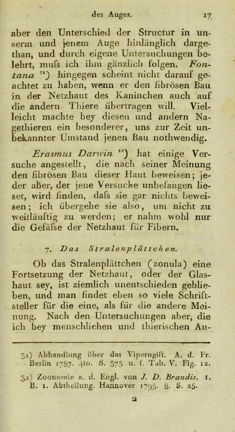 aber den Unterschied der Structur in un- serm und jenem Auge liinlänglich darge- than, und durch eigene Untersuchungen be- lehrt, mufs ich ihm gänzlich folgen. Fon- tana 51_) hingegen scheint nicht darauf ge- achtet zu haben, wenn er den fibrösen Bau in der Netzhaut des Kaninchen auch auf die andern Tbiere übertragen will. Viel- leicht machte bey diesen und andern Na- gethieren ein besonderer, uns zur Zeit un- bekannter Umstand jenen Bau nothwendig. Erasmus Darwin hat einige Ver- suche angestellt, die nach seiner Meinung den fibrösen Bau dieser Haut beweisen; je- der aber, der jene Versuche unbefangen lie- set, wird finden, dafs sie gar nichts bewei- sen ; ich übergehe sie also, um nicht zu weitläuftig zu werden; er nahm wohl nur die Gefäfse der Netzhaut für Fibern. » 7, Das S traten plättchen. Ob das Stralenplättchen (zonula) eine Fortsetzung der Netzhaut, oder der Glas- haut sey, ist ziemlich unentschieden geblie- ben, und man findet eben so viele Schrift- steller für die eine, als für die andere Mei- nung. Nach den Untersuchungen aber, die ich bey menschliehen und thierischen Au- 31) Abhandlung über das Viperngift. A. d. Fr. Berlin 1787- 4l°- *3. 375 u- 1- Tab. V. Fig. 12. 32^1 Zoonomie a. d. Engl, von /. D. Brandis. 1. B. 1. Abtheilung. Hannover 1795. 8. S. 25. a