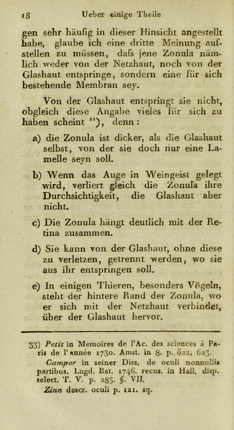 gen sehr häufig in dieser Hinsicht angestellt habe, glaube ich eine dritte Meinung auf- stellen zu müssen, dafs jene Zonula näm- lich weder von der Netzhaut, noch von der Glashaut entspringe, sondern eine für sich bestehende Membran sey. Von der Glashaut entspringt sie nicht, obgleich diese Angabe vieles für sich zu haben scheint 35), denn: a) die Zonula ist dicker, als die Glashaut selbst, von der sie doch nur eine La- melle seyn soll. b) Wenn das Auge in Weingeist gelegt wird, verliert gleich die Zonula ihre Durchsichtigkeit, die Glashaut aber nicht. c) Die Zonula hängt deutlich mit der R.e- tina zusammen. d) Sie kann von der Glashaut, ohne diese zu verletzen, getrennt werden, wo sie aus ihr entspringen soll. e) In einigen Thieren, besonders Vögeln, steht der hintere Rand der Zonula, w'o er sich mit der Netzhaut verbindet, über der Glashaut hervor. 53) Petit in Memoires de l’Ac. des Sciences ä Pa- ris de 1’ nnnee 1730. Amst. in 8- p* 622, 6a5- Camper in seiner Diss. de oculi nonnulüs partibus. Lugd. Bat. 174b- recus. in Hall. disp. select. T. V. p. 280- §• VII. Zinn descr. oculi p. 121. s<j.