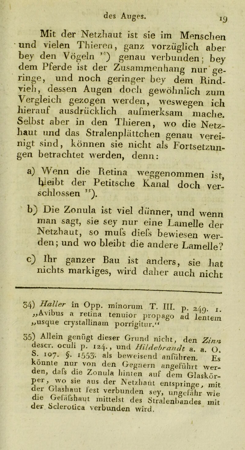 Mit der Netzhaut ist sie im Menschen und vielen Thieren, ganz vorzüglich aber bey den Vögeln ,:) genau verbunden; bey dem Pferde ist der Zusammenhang nur ge- ringe, und noch geringer bey dem Rind- vieh, dessen Augen doch gewöhnlich zum Vergleich gezogen werden, weswegen ich hierauf ausdrücklich aufmerksam mache. Selbst aber in den Thieren, wo die Netz- haut und das Stralenpliittchen genau verei- nigt sind, können sie nicht als Fortsetzun- gen betrachtet werden, denn: a) Wenn die Retina weggenommen ist, bleibt der Petitsche Kanal doch ver- schlossen 3J). b) Die Zonula ist viel dünner, und wenn man sagt, sie sey nur eine Lamelle der Netzhaut, so muls diefs bewiesen wer- den; und wo bleibt die andere Lamelle? c) Ihr ganzer Bau ist anders, sie hat nichts markiges, wird daher auch nicht 34) Haller in Opp. minorum T. III. p. 2/,n. Im „Avibus a retina tenuior propago ad lenteni »usque crystallinam porrigitur.** 35) Allem genügt dieser Grund nicht, den Zinn descr. oculi p. 124., und Hildebrandt a. a. O. S. 107. §. 1553. als beweisend anführen. Es konnte nur von den Gegnern angeführt wer- den, dals die Zonula liinien auf dem Glaskör- per wo sie aus der Netzhaut entspringe, mit jer 9 arshraun teSt verbunden sey, ungefähr wie die Gefafshaut mittelst des Stralenbandes mit dei octerotica verbunden wird.