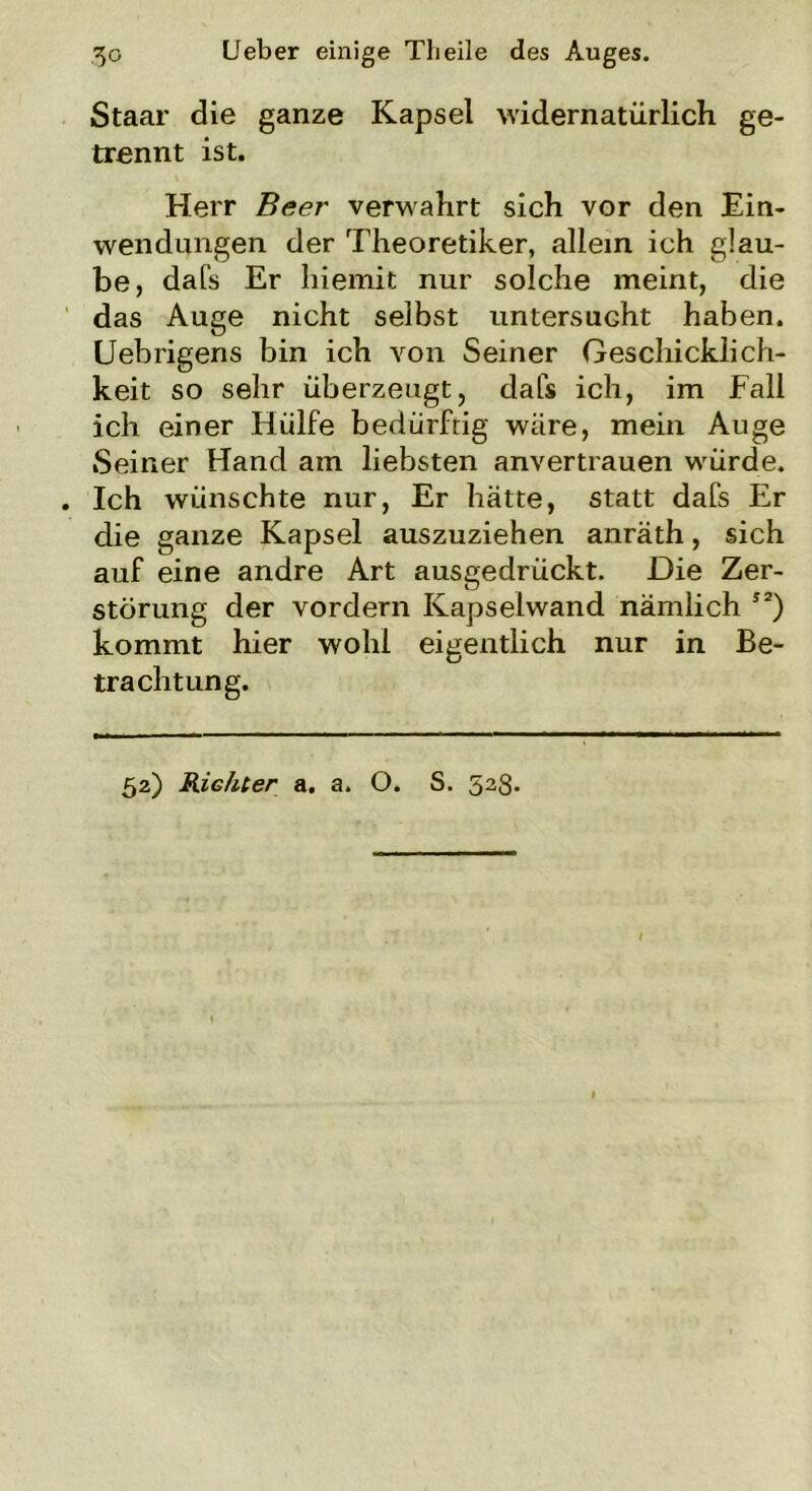 Staar die ganze Kapsel widernatürlich ge- trennt ist. Herr Beer verwahrt sich vor den Ein- wendungen der Theoretiker, allein ich glau- be, dafs Er liiemit nur solche meint, die das Auge nicht selbst untersucht haben. LJebrigens bin ich von Seiner Geschicklich- keit so sehr überzeugt, dafs ich, im Fall ich einer Hülfe bedürftig wäre, mein Auge Seiner Hand am liebsten anvertrauen w'ürde. Ich wünschte nur, Er hätte, statt dafs Er die ganze Kapsel auszuziehen anräth, sich auf eine andre Art ausgedrückt. Die Zer- störung der vordem Kapselwand nämlich I2) kommt hier wohl eigentlich nur in Be- trachtung. 52) Richter a. a. O. S. 523.