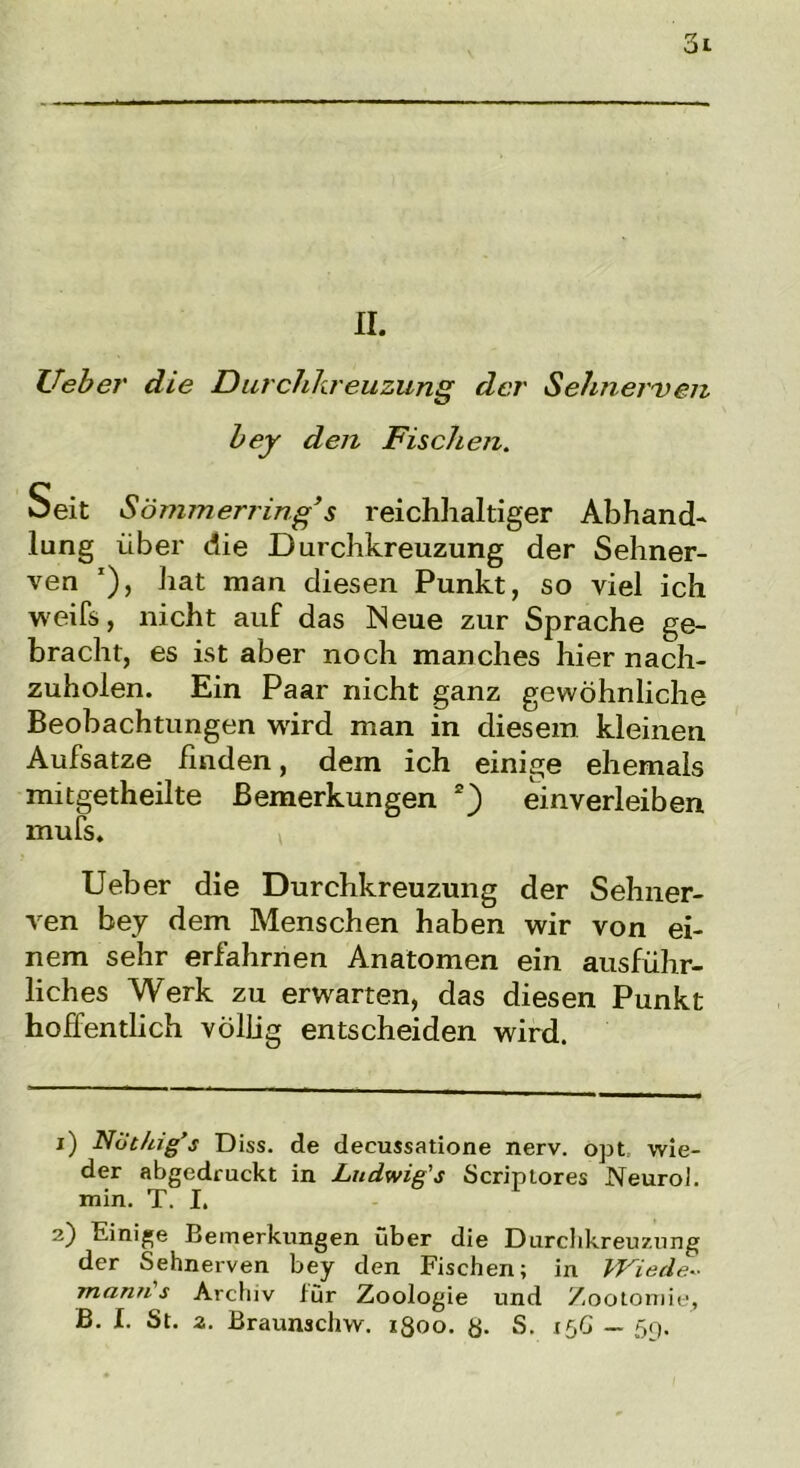 II. lieber die Durchkreuzung der Sehnerven bey den Fischen. Seit S ömm erring’ s reichhaltiger Abhand* lung über die Durchkreuzung der Sehner- ven x), hat man diesen Punkt, so viel ich weifs, nicht auf das Neue zur Sprache ge- bracht, es ist aber noch manches hier nach- zuholen. Ein Paar nicht ganz gewöhnliche Beobachtungen wird man in diesem kleinen Aufsatze finden, dem ich einige ehemals mitgetheilte Bemerkungen e) einverleiben mufs. Ueber die Durchkreuzung der Sehner- ven bey dem Menschen haben wir von ei- nem sehr erfahrnen Anatomen ein ausführ- liches Werk zu erwarten, das diesen Punkt hoffentlich völlig entscheiden wird. 1) Nöt/tig’s Diss. de decussatione nerv, opt wie- der abgedruckt in Ludwigs Scriptores Neurol. min. T. I. 2) Einige Bemerkungen über die Durchkreuzung der Sehnerven bey den Fischen; in Wiede- mann s Archiv für Zoologie und Zootomie,