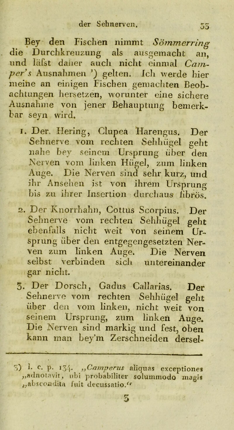 Bey den Fischen nimmt Sömmerring die Durchkreuzung als ausgemacht an, und lafst daher auch nicht einmal Cam- per s Ausnahmen ’) gelten. Ich werde hier meine an einigen Fischen gemachten Beob- achtungen hersetzen, worunter eine sichere Ausnahme von jener Behauptung bemerk- bar seyn wird. i. Der. Hering, Clupea Harengus. Der Sehnerve vom rechten Sehlumel geht TT» O nahe bey seinem Ursprung über den Nerven vom linken Hügel, zum linken Auge. Die Nerven sind sehr kurz, und ihr Ansehen ist von ihrem Ursprung bis zu ihrer Insertion durchaus librös. n. Der Knorrhahn, Cottus Scorpius. Der Sehnerve vom rechten Sehhügel geht ebenfalls nicht weit von seinem Ur- sprung über den entgegengesetzten Ner- ven zum linken Auge. Die Nerven selbst verbinden sich untereinander gar nicht. 3. Der Dorsch, Gadüs Callarias. Der Sehnerve vom rechten Sehhügel geht über den vom linken, nicht wreit von seinem Ursprung, zum linken Auge. Die Nerven sind markig und fest, oben kann man bey’m Zerschneiden dersel- S) J- c. p. 134. „Cmnperus aliquas exceptiones „adnotavit, nbi probabiliter solummodo magij „abscoadita luit decussatio.fr