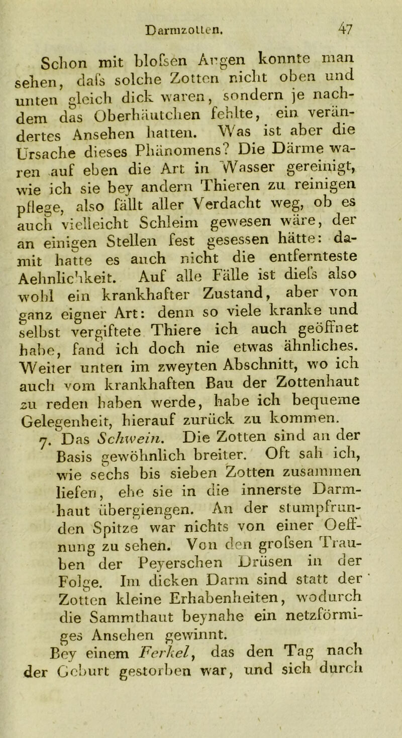 Schon mit bloßen Argen konnte man sehen, dafs solche Zotten nicht oben und unten gleich dick waren, sondern je nach- dem das Oberhäutchen fehlte, ein verän- dertes Ansehen hatten. Was ist aber die Ursache dieses Phänomens? Die Därme wa- ren auf eben die Art in Wasser gereinigt, wäe ich sie bey andern Thieren zu reinigen pflege, also fällt aller Verdacht weg, ob es auch vielleicht Schleim gewesen wäre, der an einigen Stellen fest gesessen hätte: da- mit hatte es auch nicht die entfernteste Aehnlichkeit. Auf alle Fälle ist diels also wohl ein krankhafter Zustand, aber von ganz eigner Art: denn so viele kranke nnd selbst vergiftete Thiere ich auch geöffnet habe, fand ich doch nie etwas ähnliches. Weiter unten im zweyten Abschnitt, wo ich auch vom krankhaften Bau der Zottenhaut su reden haben werde, habe ich bequeme Gelegenheit, hierauf zurück zu kommen. 7.'Das Schwein. Die Zotten sind an der Basis gewöhnlich breiter. Oft sah ich, wie sechs bis sieben Zotten zusammen liefen, ehe sie in die innerste Darm- haut übergiengen. An der stumpfrun- den Spitze war nichts von einer Oeff- nung zu sehen. Von den grofsen I rau- ben der Peyerschen Drüsen in der Folge. Im dicken Darm sind statt der Zotten kleine Erhabenheiten, wodurch die Sammthaut bey nahe ein netzförmi- ges Ansehen gewinnt. Bey einem Ferkel, das den Tag nach der Geburt gestorben war, und sich durch