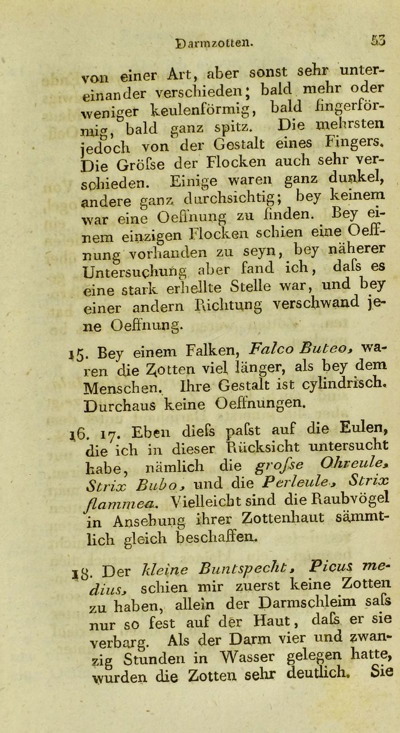 von einer Art, aber sonst sehr unter- einander verschieden; bald mehr oder weniger keulenförmig, bald fingerför- mig bald ganz spitz. Die mehrsten jedoch von der Gestalt eines Fingers. Die Gröfse der Flocken auch sehr ver- schieden. Einige waren ganz dunkel, andere ganz durchsichtig; bey keinem war eine Oeffnung zu finden. _ Bey ei- nem einzigen flocken schien eine Oefi- nung vorhanden zu seyn, bey näherer Untersuchung aber fand ich, dafs es eine stark erhellte Stelle war, und bey einer andern Richtung verschwand je- ne Oeffnung. 15. Bey einem Falken, Falco Buteo, wa- ren die Rotten viel länger, als bey dem Menschen. Ihre Gestalt ist cylindrrsch. Durchaus keine Oeftnungen. *6. 17. Eben diefs palst auf die Eulen, die ich in dieser Rücksicht untersucht habe, nämlich die gi'ofse Ohreule, Strix Bubo, und die Perleide, Strix ßammeu. Vielleicht sind die Raubvögel in Ansehung ihrer Zottenhaut sämmt- lich gleich beschaffen. 13. Der kleine Buntspecht, Picus me- dius, schien mir zuerst keine Zotten zu haben, allein der Darmschleim safs nur so fest auf der Haut, dafe er sie verbarg. Als der Darm vier und zwan- zig Stunden in Wasser gelegen hatte, wurden die Zotten sehr deutlich# Sis
