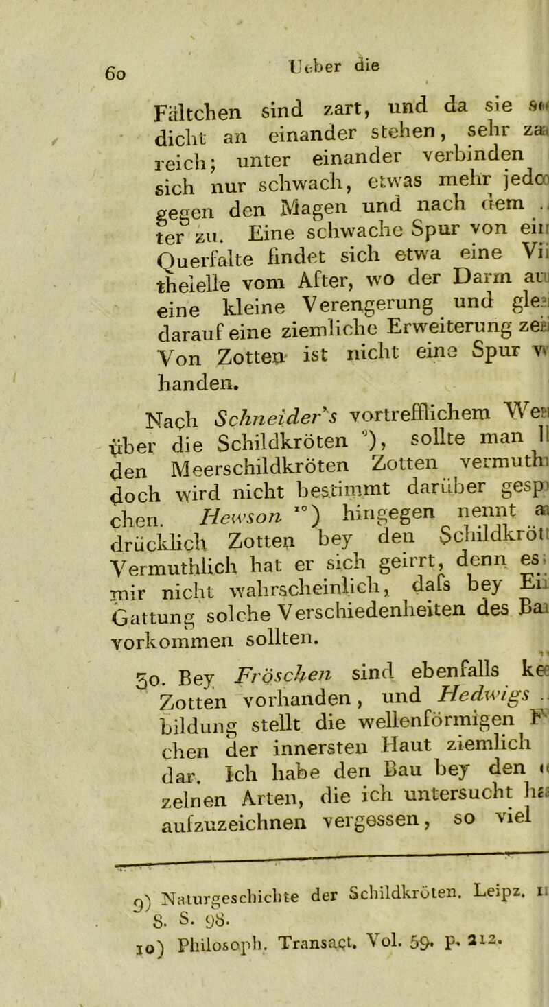 Fältchen sind zart, und da sie an dicht an einander stehen, sehr reich; unter einander verbinden sich nur schwach, etwas mehr jedco gegen den Magen und nach dem ter zu. Eine schwache Spur von ein Ouerfalte Findet sich etwa eine Vii theielle vom After, wo der Darm au eine kleine Verengerung und gle darauf eine ziemliche Erweiterung zea Von Zotte» ist nicht eine Spur w handen. Naqh Schneider s vortrefflichem Wen über die Schildkröten °), sollte man 11 den Meerschildkröten Zotten vermuthi doch wird nicht bestimmt darüber gesp* chen. Hewson 10) hingegen nennt aa drücklich Zotten bey den Schildkrott Vermuthlich hat er sich geirrt denn es; mir nicht wahrscheinlich, dals bey Ei Gattung solche Verschiedenheiten des Ba> Vorkommen sollten. So. Bey Fröschen sind ebenfalls ke Zotten vorhanden, und Hedwigs. Bildung stellt die wellenförmigen F chen der innersten Haut ziemlich dar. Ich habe den Bau bey den « zeinen Arten, die ich untersucht his aufzuzeichnen vergessen, so viel q'i Naturgeschichte der Schildkröten. Le.pz, n 8- S. 98. io) Philosoph. Transact. Vol. 59* P* 212'