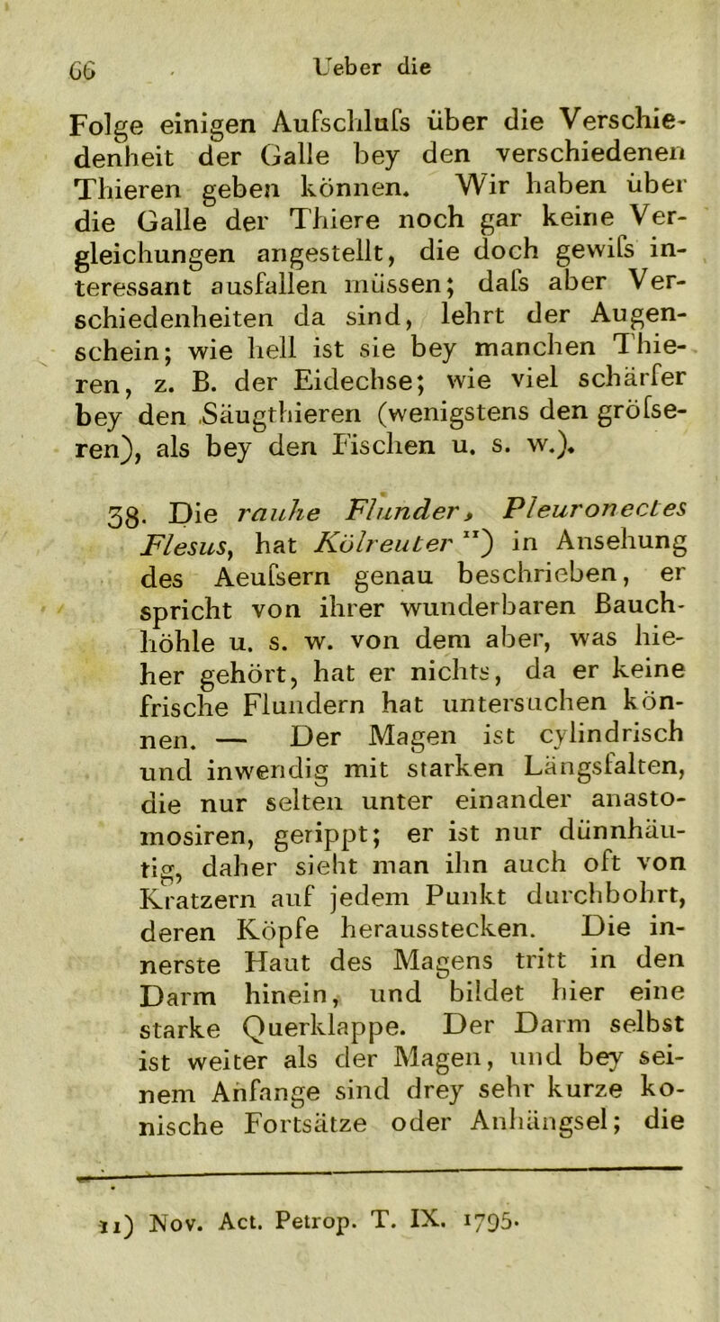 Gt> Ueber die Folge einigen Aufschlufs über die Verschie- denheit der Galle bey den verschiedenen Thieren geben können. Wir haben über die Galle der Thiere noch gar keine Ver- gleichungen angestellt, die doch gewifs in- teressant ausfallen müssen; dafs aber Ver- schiedenheiten da sind, lehrt der Augen- schein; wie hell ist sie bey manchen Thie- ren, z. B. der Eidechse; wie viel schärfer bey den .Säugthieren (wenigstens den größe- ren), als bey den Fischen u. s. w.). 58. Die rauhe Flunder, PleuronecLes Flesus, hat Kölreuter ) in Ansehung des Aeufsern genau beschrieben, er spricht von ihrer wunderbaren Bauch- höhle u. s. w. von dem aber, was hie- her gehört, hat er nichts, da er keine frische Flundern hat untersuchen kön- nen. — Der Magen ist cylindrisch und inwendig mit starken Längsfalten, die nur selten unter einander anasto- mosiren, gerippt; er ist nur dünnhäu- tig, daher sieht man ihn auch oft von Kratzern auf jedem Punkt durchbohrt, deren Köpfe herausstecken. Die in- nerste Haut des Magens tritt in den Darm hinein, und bildet hier eine starke Querklappe. Der Darm selbst ist weiter als der Magen, und bey sei- nem Anfänge sind drey sehr kurze ko- nische Fortsätze oder Anhängsel; die n) Nov. Act. Petrop. T. IX. 1795*