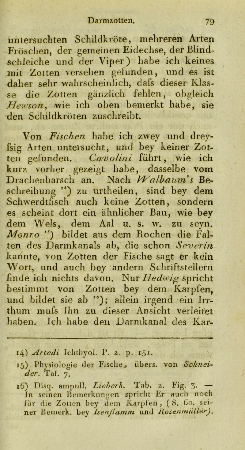 untersuchten Schildkröte, mehreren Arten Fröschen, der gemeinen Eidechse, der Blind- schleiche und der Viper) habe ich keines mit Zotten versehen gefunden, und es ist daher sehr wahrscheinlich, dafs dieser Klas- se die Zotten gänzlich fehlen, obgleich ..Hewson, wie ich oben bemerkt habe, sie den Schildkröten zuschreibt. Von Fischen habe ich zwey und drey- fsig Alten untersucht, und bey keiner Zot- ten gefunden. Cnvolini führt, wie ich kurz vorher gezeigt habe, dasselbe vom Drachenbarsch an. Nach Walbciurris Be- schreibung 14) zu urtheilen, sind bey dem Schwerdtfisch auch keine Zotten, sondern es scheint dort ein ähnlicher Bau, wie bey dem Wels, dem Aal u. s. w. zu seyn. Monro ,?) bildet aus dem Bochen die Fal- ten des Darmkanals ab, die schon Severin kannte, von Zotten der Fische sagt er kein Wort, und auch bey andern Schriftstellern finde ich nichts davon. Nur Hedwig spricht bestimmt von Zotten bey dem Karpfen, und bildet sie ab ,s); allein irgend ein Irr- thum mufs Ihn zu dieser Ansicht verleitet haben. Ich habe den Darmkanal des Kar- 14) Artedi Ichthyol. P. 2. p. 151. 15) Physiologie der Fische, übers, von Schnei- der. Tat. 7. 16) Disq. ampull, LieberTi. Tab. 2. Fig. 3- — In seinen Bemerkungen spricht Er auch noch für die Zotten bey dem Karpfen, ( S. Go, sei- ner Bemerk, bey Isenßamm und Jiose/irniillerJ.