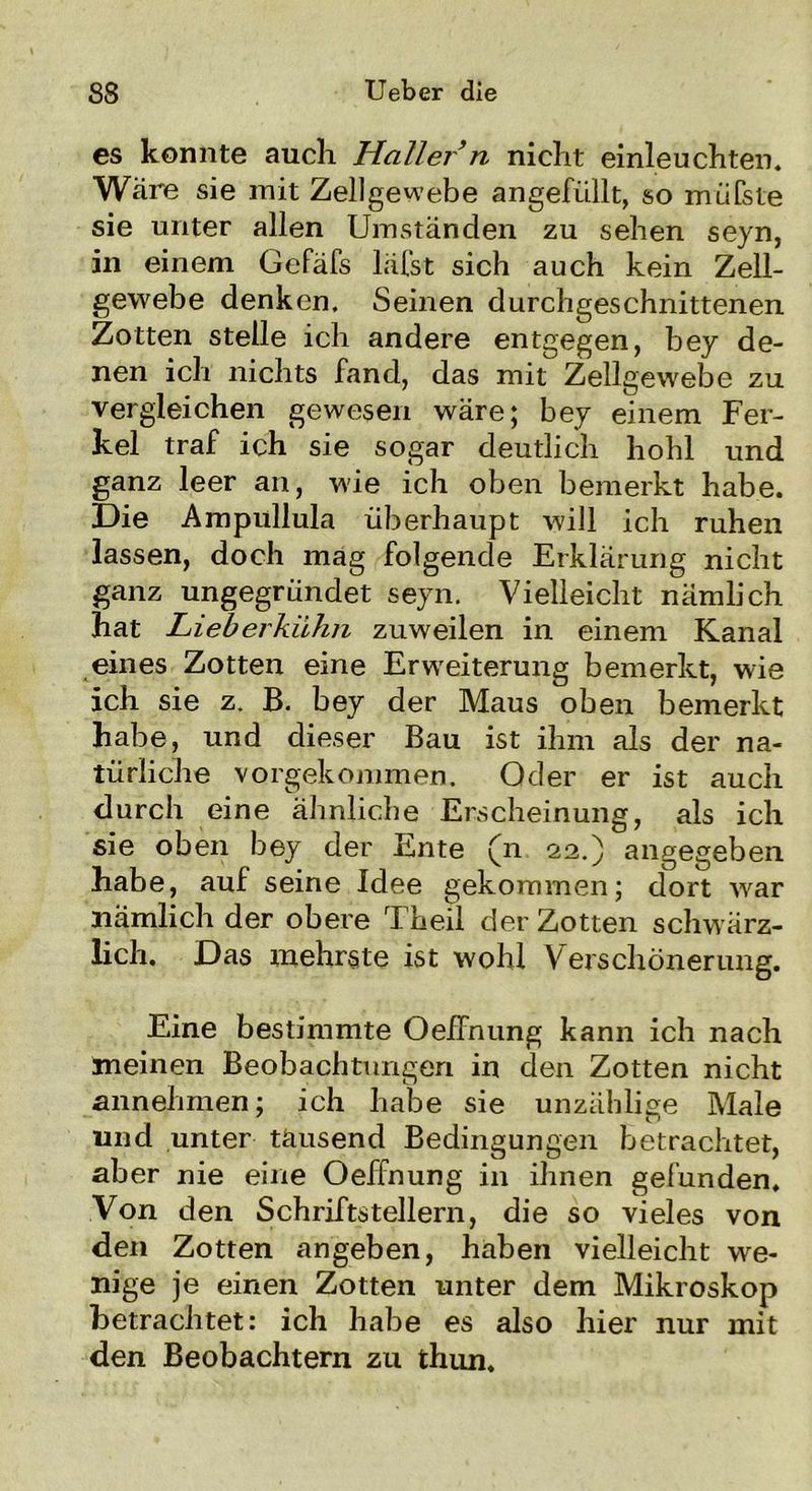 es konnte auch Haller n nicht einleuchten. Wäre sie mit Zellgewebe angefüllt, so müfste sie unter allen Umständen zu sehen seyn, in einem Gefäfs läfst sich auch kein Zell- gewebe denken. Seinen durchgeschnittenen Zotten stelle ich andere entgegen, bey de- nen ich nichts fand, das mit Zellgewebe zu vergleichen gewesen wäre; bey einem Fer- kel traf ich sie sogar deutlich hohl und ganz leer an, wie ich oben bemerkt habe. Die Ampullula überhaupt will ich ruhen lassen, doch mag folgende Erklärung nicht ganz ungegründet seyn. Vielleicht nämlich hat Lieberkühn zuweilen in einem Kanal eines Zotten eine Erweiterung bemerkt, wie ich sie z. B. bey der Maus oben bemerkt habe, und dieser Bau ist ihm als der na- türliche vorgekommen. Oder er ist auch durch eine ähnliche Erscheinung, als ich sie oben bey der Ente (n 22.) angegeben habe, auf seine Idee gekommen; dort war nämlich der obere Theil der Zotten schwärz- lich. Das mehrste ist wohl Verschönerung. Eine bestimmte Oeffnung kann ich nach meinen Beobachtungen in den Zotten nicht annehmen; ich habe sie unzählige Male und unter tausend Bedingungen betrachtet, aber nie eine Oeffnung in ihnen gefunden. Von den Schriftstellern, die so vieles von den Zotten angeben, haben vielleicht we- nige je einen Zotten unter dem Mikroskop betrachtet: ich habe es also hier nur mit den Beobachtern zu thun.