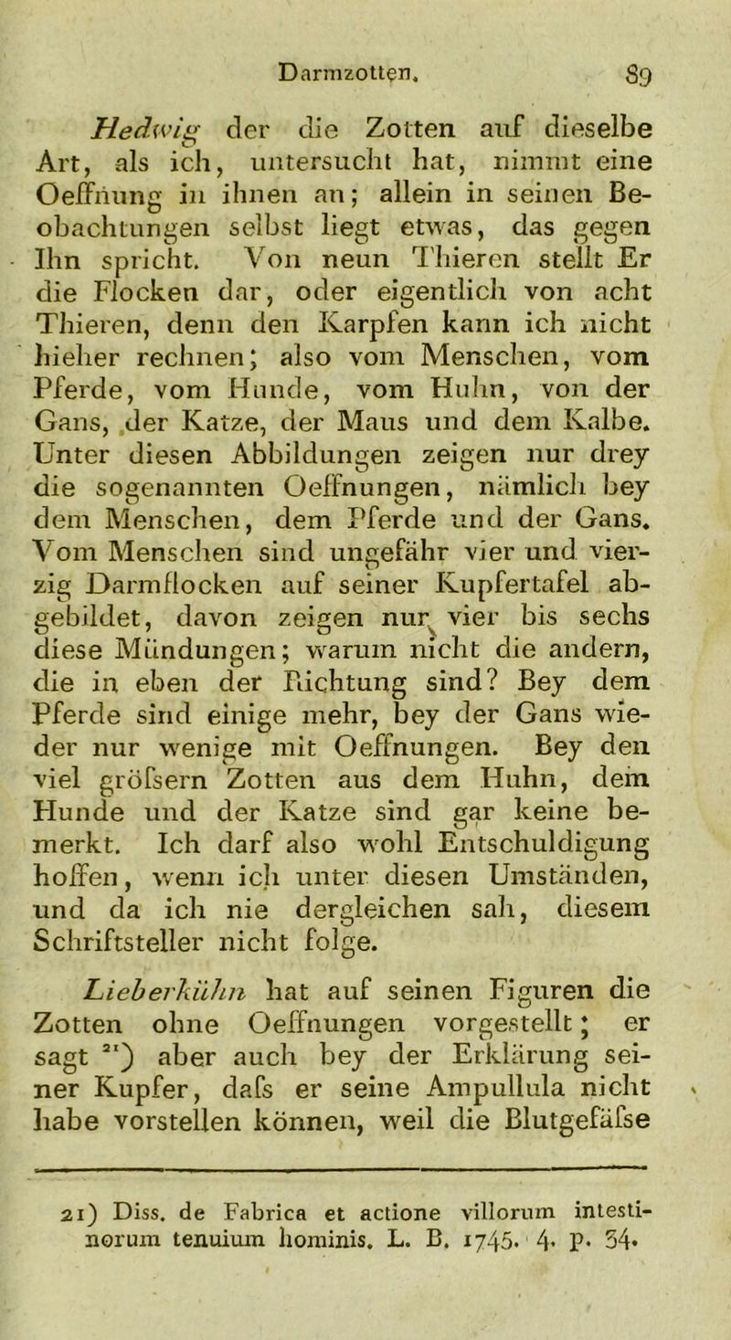 Hedwig der die Zotten auf dieselbe Art, als ich, untersucht hat, nimmt eine OefFriung in ihnen an; allein in seinen Be- obachtungen selbst liegt etwas, das gegen Ihn spricht. Von neun Thieren stellt Er die Flocken dar, oder eigentlich von acht Thieren, denn den Karpfen kann ich nicht hielier rechnen; also vom Menschen, vom Pferde, vom Hunde, vom Huhn, von der Gans, der Katze, der Maus und dem Kalbe. Unter diesen Abbildungen zeigen nur drey die sogenannten OefFnungen, nämlich bey dem Menschen, dem Pferde und der Gans. Vom Menschen sind ungefähr vier und vier- zig Darmflocken auf seiner Kupfertafel ab- gebildet, davon zeigen nury vier bis sechs diese Mündungen; warum nicht die andern, die in eben der Pachtung sind? Bey dem Pferde sind einige mehr, bey der Gans wie- der nur wenige mit Oeffnungen. Bey den viel gröfsern Zotten aus dem Huhn, dem Hunde und der Katze sind gar keine be- merkt. Ich darf also wohl Entschuldigung hoffen, wenn ich unter diesen Umständen, und da ich nie dergleichen sali, diesem Schriftsteller nicht folge. Lieberkühn hat auf seinen Figuren die Zotten ohne Oeffnungen vorgestellt; er sagt 2I) aber auch bey der Erklärung sei- ner Kupfer, dafs er seine Ampullula nicht habe vorstellen können, weil die Blutgefäfse 21) Diss. de Fabrica et actione villorum intesti- norum tenuium hominis. L. B. 1745, 4> P* 34*