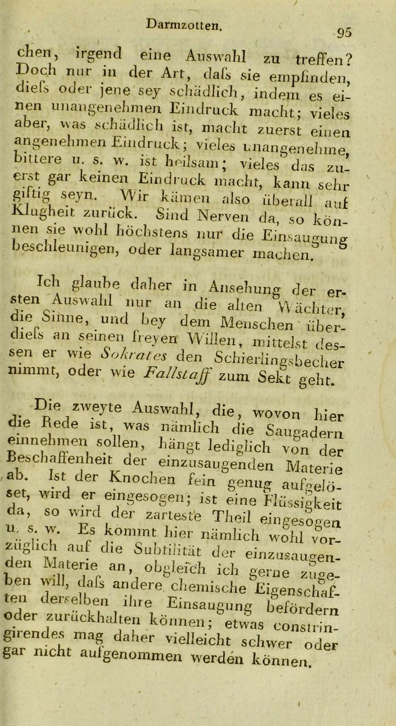 chen, irgend eine Auswahl zu treffen? Doch nur in der Art, dafs sie empfinden! dieU oder jene sey schädlich, indem es ei- nen unangenehmen Eindruck macht; vieles aber, was schädlich ist, macht zuerst einen angenehmen Eindruck; vieles unangenehme bittere u s. w. ist heilsam; vieles das zu’ erst gar keinen Eindruck macht, kann sehr gi üg seyn. Wir kämen also überall auf Klugheit zuruck. Sind Nerven da, so kön- nen sie wohl höchstens nur die Einsaugung beschleunigen, oder langsamer machen. Ich glaube daher in Ansehung der er- sten Auswahl nur an die alten Wächter, die Sinne, und bey dem Menschen über! chets an seinen freyen Willen, mittelst des- sen er wie Sokrates den Schierlingsbecher nimmt, oder wie Fallstaff zum Sekt geht. Die zweyte Auswahl, die, wovon hier . I?ede lst’„was nämlich die Sauendem emnehmen sollen, hängt lediglich vSn der Beschaffenheit der einzusaugenden Materie ab. kt der Knochen fein genug aufoei«. set, wird er eingesogen j ist eine Flüssigkeit da, so wird der zarteste Theil einges'ogen u. % y Eps *on,mt Uer nämlich wfhl vor- zugncli auf die Subtilität der einzusaugen- den Materie an, obglefch ich gerne zie- hen will, dafs andere chemische Eigenschaf- ten derselben llne Einsaugung befördern oder zuruckhalten können; etwas constrin- girendes mag daher vielleicht schwer oder gar nicht auigenommen werden können.