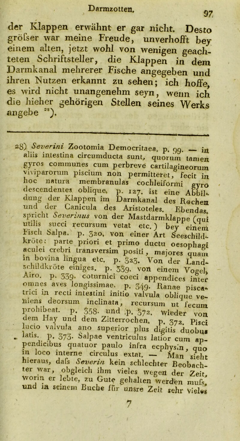 $7 der Klappen erwähnt er gar nicht. Desto gröfser war meine Freude, unverhofft bey einem alten, jetzt wohl von wenigen geach- teten Schriftsteller, die Klappen in dem Darmkanal mehrerer Fische angegeben und ihren Nutzen erkannt zu sehen; ich hoffe es wird nicht unangenehm seyn, wenn ich die liieher gehörigen Stellen seines Werks angebe 2S). a8) Severini Zootomia Democritaea, p. qg. jjj aliis intestina circumducta sunt, quorum tarnen gyros communes cum perbreve cartilagineorum viviparorum piscium non permitteret, fecit in hoc natura membranulas cochleiformi gyro descendentes oblique, p. 127. ist eine Abbil- dung der Klappen im Darmkanal des Rochen und der Canicula des Aristoteles. Ebendas spricht Severinus von der Mastdarmklappe (qui utihs succi recursum vetat etc.) bey einem lisch Salpa. p. 320. von einer Art Seeschild- krote: parte priori et primo ductu oesophagt aculei crebri transversim positi, majores quam in boyma lingua etc. p. 323. Von der Land- schildkröte einiges, p. 339. von einem Vogel, A>ro. P- 339- coturnici coeci appendices inter omnes aves longissimae, p. 349. Ranae pisca- tnci in recti intestini initio valvula oblique ve- mens döorsum inclinata, recursum ut fecuin prohibeat. p 353. und ,p. 372. wieder von dem Hay und dem Zitterrochen, p. 372. Pisci lucio valvula ano superior plus digitis duobu* .. lads. p. 373. Salpae ventriculus latior cum ap- pendicibus quatuor paulo infra ecphysin, quo m loco interne circulus extat. — Man sieht hieraus, dafs Severin kein schlechter Beobach- ter war, obgleich ihm vieles wegen der Zeit worin er lebte, zu Gute gehalten werden mufs^ und m seinem Buche ftir unsre Zeit sehr Vieles *7