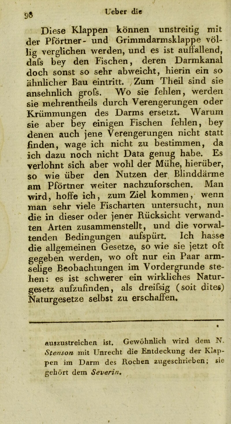 9» Diese Klappen können unstreitig mit der Pförtner- und Grimmdarmsklappe völ- lig verglichen werden, und es ist auffallend, dafs bey den Fischen, deren Darmkanal doch sonst so sehr abweicht, hierin ein so ähnlicher Bau eintritt. Zum Theil sind sie ansehnlich grofs. Wo sie fehlen, werden sie mehrentheils durch Verengerungen oder Krümmungen des Darms ersetzt. Warum sie aber bey einigen Fischen fehlen, bey denen auch jene Verengerungen nicht statt finden, wage ich nicht zu bestimmen, da ich dazu noch nicht Data genug habe. Es verlohnt sich aber wohl der Mühe, hierüber, so wie über den Nutzen der Blinddärme am Pförtner weiter nachzuforschen. Man wird, hoffe ich, zum Ziel kommen, wenn man sehr viele Fischarten untersucht, nun die in dieser oder jener Rücksicht verwand- ten Arten zusammenstellt, und die vorwal- tenden Bedingungen aufspürt. Ich hasse die allgemeinen Gesetze, so wie sie jetzt oft gegeben werden, wo oft nur ein Paar arm- selige Beobachtungen im Vordergründe ste- hen: es ist schwerer ein wirkliches Natur- gesetz aufzufinden, als dreifsig (soit dites) Naturgesetze selbst zu erschaffen. auszustreichen ist. Gewöhnlich wird dem N Stenson mit Unrecht die Entdeckung der Klap- pen im Darm des Rochen zugeschrieben; sie gehört dem Severin.