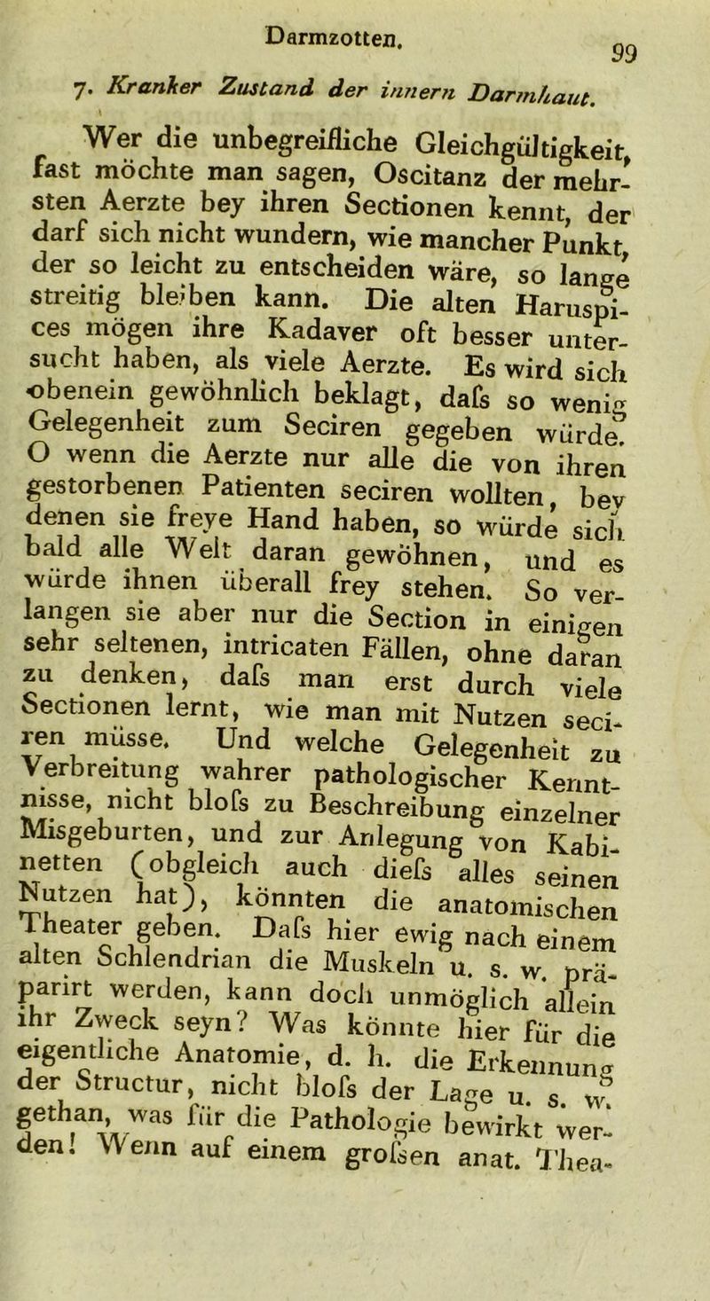 7• Kranker Zustand der innern Darmhaut. 99 Wer die unbegreifliche Gleichgültigkeit fast möchte man sagen, Oscitanz der mehr- sten Aerzte bey ihren Sectionen kennt, der darf sich nicht wundern, wie mancher Punkt der so leicht zu entscheiden wäre, so lange streitig bleiben kann. Die alten Haruspi- ces mögen ihre Kadaver oft besser unter- sucht haben, als viele Aerzte. Es wird sich obenein gewöhnlich beklagt, dafs so weni~ Gelegenheit zum Seciren gegeben würde0 O wenn die Aerzte nur alle die von ihren gestorbenen Patienten seciren wollten, bev denen sie freye Hand haben, so würde sich bald alle Weit daran gewöhnen, und es würde ihnen überall frey stehen. So ver- langen sie aber nur die Section in einigen sehr seltenen, intricaten Fällen, ohne daran zu denken, dafs man erst durch viele Sectionen lernt, wie man mit Nutzen seci- ren müsse. Und welche Gelegenheit zu Verbreitung wahrer pathologischer Kennt- nisse, mcht blofs zu Beschreibung einzelner Misgeburten, und zur Anlegung von Kahl netten (obgleich auch diefs alles seinen Nutzen hat), konnten die anatomischen Theater geben. Dafs hier ewig nach einem alten Schlendrian die Muskeln u. s. w prä panrt werden, kann doch unmöglich allein ihr Zweck seyn? Was könnte hier für die eigentliche Anatomie, d. h. die Erkennung der Structur, nicht blofs der Lage u s w gethan was für die Pathologie bewirkt wer- den. Wenn auf einem groisen anat. Thea-