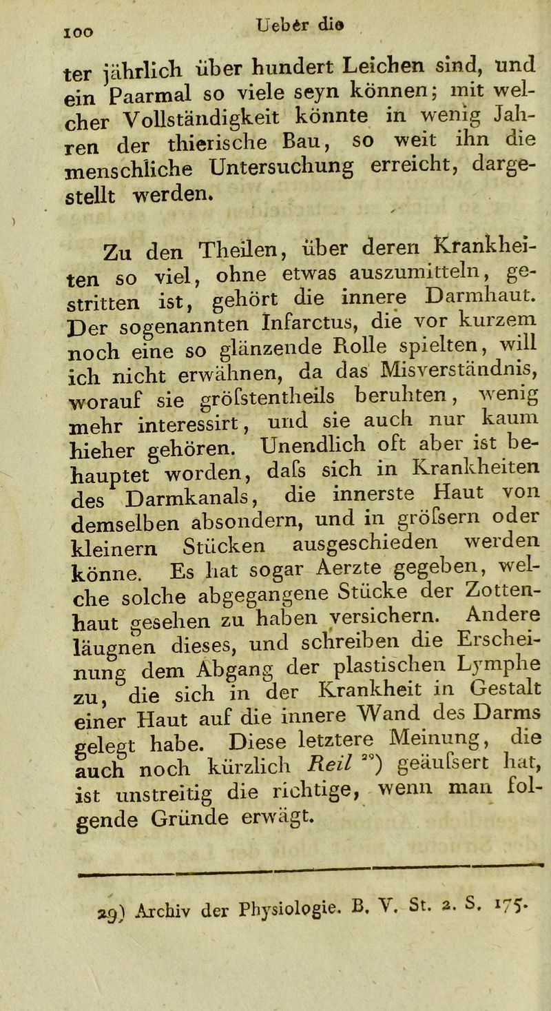 ter jährlich über hundert Leichen sind, und ein Paarmal so viele seyn können; mit wel- cher Vollständigkeit könnte in wenig Jah- ren der thierische Bau, so weit ihn die menschliche Untersuchung erreicht, darge- stellt werden. Zu den Theilen, über deren Krankhei- ten so viel, ohne etwas auszumitteln, ge- stritten ist, gehört die innere Darmhaut. Der sogenannten Infarctus, die vor kurzem noch eine so glänzende Rolle spielten, will ich nicht erwähnen, da das Misverständnis, worauf sie gröfstentheils beruhten, wenig mehr interessirt, und sie auch nur kaum hieher gehören. Unendlich oft abei ist be- hauptet worden, dafs sich in Krankheiten des Darmkanals, die innerste Haut von demselben absondern, und in gröfsern oder kleinern Stücken ausgeschieden werden könne. Es hat sogar Aerzte gegeben, wel- che solche abgegangene Stücke der Zotten- haut gesehen zu haben versichern. Andeie läugnen dieses, und schreiben die Erschei- nung dem Abgang der plastischen Lymphe zu die sich in der Krankheit in Gestalt einer Haut auf die innere Wand des Darms gelegt habe. Diese letzteie Meinung, die auch noch kürzlich Reil ag) geäufsert hat, ist unstreitig die richtige, wenn man fol- gende Gründe erwägt. xg) Archiv der Physiologie. B, V. St. a. S, 1/5*