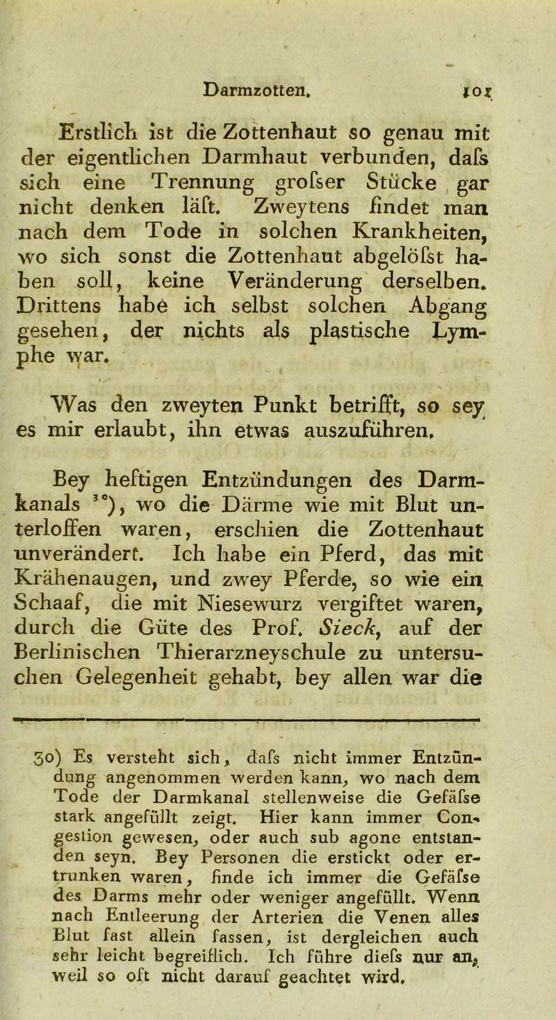 Erstlich ist die Zottenhaut so genau mit der eigentlichen Darmhaut verbunden, dafs sich eine Trennung großer Stücke gar nicht denken läft. Zweytens findet man nach dem Tode in solchen Krankheiten, wo sich sonst die Zottenhaut abgelöfst ha- ben soll, keine Veränderung derselben. Drittens habe ich selbst solchen Abgang gesehen, der nichts als plastische Lym- phe war. Was den zweyten Punkt betriift, so sey es mir erlaubt, ihn etwas auszuführen, Bey heftigen Entzündungen des Darm- kanals 30), wo die Därme wie mit Blut un- terlolfen waren, erschien die Zottenhaut unverändert. Ich habe ein Pferd, das mit Krähenaugen, und zwey Pferde, so wie ein Schaaf, die mit Niesewurz vergiftet waren, durch die Güte des Prof. Siech, auf der Berlinischen Thierarzneyschule zu untersu- chen Gelegenheit gehabt, bey allen war die 50) Es versteht sich, dafs nicht immer Entzün- dung angenommen werden kann* wo nach dem Tode der Darmkanal stellenweise die Gefäfse stark angefüllt zeigt. Hier kann immer Con- gestion gewesen, oder auch sub agone entstan- den seyn. Bey Personen die erstickt oder er- trunken waren, finde ich immer die Gefäfse des Darms mehr oder weniger angefüllt. Wenn nach Entleerung der Arterien die Venen alles Blut fast allein fassen, ist dergleichen auch sehr leicht begreiflich. Ich führe diefs nur an, weil so oft nicht darauf geachtet wird.